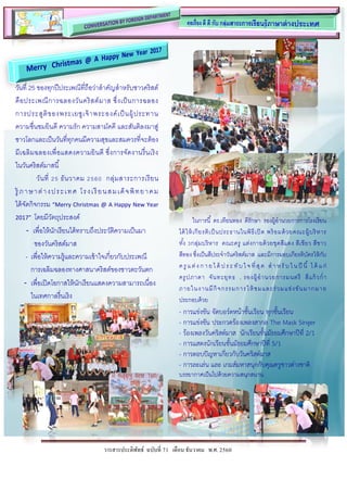 วารสารประดิพัทธ์ ฉบับที่ 71 เดือน ธันวาคม พ.ศ. 2560
วันที่ 25 ของทุกปีประเพณีที่ถือว่าสาคัญสาหรับชาวคริสต์
คือประเพณีการฉลองวันคริสต์มาส ซึ่งเป็นการฉลอง
การประสูติของพระเยซูเจ้าพระองค์เป็นผู้ประทาน
ความชื่นชมยินดี ความรัก ความสามัคคี และสันติลงมาสู่
ชาวโลกและเป็นวันที่ทุกคนมีความสุขและสมควรที่จะต้อง
มีเฉลิมฉลองเพื่อแสดงความยินดี ซึ่งการจัดงานรื่นเริง
ในวันคริสต์มาสนี้
วันที่ 25 ธันวาคม 2560 กลุ่มสาระการเรียน
รู้ ภาษาต่างประเทศ โรงเรียนสมเด็จพิทยาคม
ได้จัดกิจกรรม “Merry Christmas @ A Happy New Year
2017” โดยมีวัตถุประสงค์
- เพื่อให้นักเรียนได้ทราบถึงประวัติความเป็นมา
ของวันคริสต์มาส
- เพื่อให้ความรู้และความเข้าใจเกี่ยวกับประเพณี
การเฉลิมฉลองทางศาสนาคริสต์ของชาวตะวันตก
- เพื่อเปิดโอกาสให้นักเรียนแสดงความสามารถเนื่อง
ในเทศกาลรื่นเริง
ในการนี้ ดร.เทียนทอง ดีรักษา รองผู้อานวยการการโรงเรียน
ได้ให้เกียรติเป็นประธานในพิธีเปิด พร้อมด้วยคณะผู้บริหาร
ทั้ง 3กลุ่มบริหาร คณะครู แต่งกายด้วยชุดสีแดง สีเขียว สีขาว
สีทอง ซึ่งเป็นสีประจาวันคริสต์มาส และมีการมอบเกียรติบัตรให้กับ
ครู แ ต่ง ก าย ได้ ปร ะ ทับ ใ จ ที่สุด สา หรั บ ใ นปี นี้ ได้ แ ก่
ครูปภาดา จันทะยุทธ , รองผู้อานวยการมนตรี สีแก้วก่า
ภายในงานมีกิจกรรมการให้ชมและร่วมแข่งขันมากมาย
ประกอบด้วย
- การแข่งขัน จัดบอร์ดหน้าชั้นเรียน ทุกชั้นเรียน
- การแข่งขัน ประกวดร้องเพลงสากล The Mask Singer
- ร้องเพลงวันคริสต์มาส นักเรียนชั้นมัธยมศึกษาปีที่ 2/1
- การแสดงนักเรียนชั้นมัธยมศึกษาปีที่ 5/1
- การตอบปัญหาเกี่ยวกับวันคริสต์มาส
- การละเล่น และ เกมส์มหาสนุกกับคุณครูชาวต่างชาติ
บรรยากาศเป็นไปด้วยความสนุกสนาน
 
