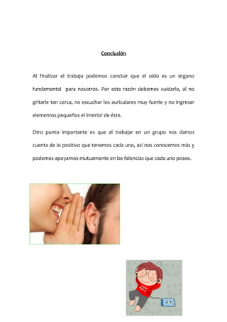 Conclusión

Al finalizar el trabajo podemos concluir que el oído es un órgano
fundamental para nosotros. Por esta razón debemos cuidarlo, al no
gritarle tan cerca, no escuchar los auriculares muy fuerte y no ingresar
elementos pequeños el interior de éste.
Otro punto importante es que al trabajar en un grupo nos damos
cuenta de lo positivo que tenemos cada uno, así nos conocemos más y
podemos apoyarnos mutuamente en las falencias que cada uno posee.

 