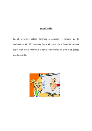 Introducción

En el presente trabajo daremos a conocer el proceso de la
audición en el oído humano desde el punto vista físico dando una
explicación detalladamente. Además definiremos el oído y las partes
que tiene éste.

 