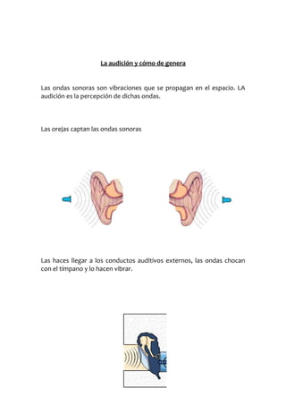 La audición y cómo de genera
Las ondas sonoras son vibraciones que se propagan en el espacio. LA
audición es la percepción de dichas ondas.

Las orejas captan las ondas sonoras

Las haces llegar a los conductos auditivos externos, las ondas chocan
con el tímpano y lo hacen vibrar.

 