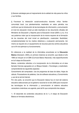 § Generar estrategia para el mejoramiento de la calidad de vida paras los niños
y sus familias.


§ Favorecer la interacción social-constructiva docente- niños- familia-
comunidad local. Los planteamientos reseñadas en estos párrafos nos
confirman que la introducción de las tecnologías de información y comunicación
al nivel de educación inicial ya está reseñada en los documento oficiales del
Ministerio de Educación y Deporte para la Educación inicial (2005 a y b). A la
vez podemos notar que la incorporación de la misma requiere de la formación
de los docentes del nivel inicial en planificación, creatividad, flexibilidad,
complementariedad de los medios didácticos y evaluación permanente. Así
mismo se requiere de un equipamiento de recursos para los centros educativos
con el fin de optimizar su funcionamiento.


En referencia a la realidad de la informática encontrada en la Educación
Básica (Garassini, 2003), en primera instancia se encontró, que desde el año
1998 se incluyen en el CBN (Currículo Básico Nacional), más específicamente
en la II etapa de Educación
Básica, contenidos referidos a la incorporación de la informática en el área
llamada Ciencias agrupados en un Bloque titulado: «Tecnología y creatividad»
comprendiendo los siguientes aspectos:
Conocimiento del computador, Uso de programas de base de datos, Hojas de
cálculo, Procesadores de palabras, Uso de software educativos y Conocimiento
y uso de la red de Internet.
Por otra parte, se encontró que la Educación básica fue el nivel del sistema
educativo seleccionado por el gobierno nacional en el año 2000 para incorporar
las tecnologías de la información y comunicación al sistema educativo
venezolano creándose una agenda, para tal fin que comprendía tres etapas:


1.- El desarrollo de contenidos educativos de la I y II etapa de Educación
Básica en formatos electrónicos.
 