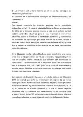 2.- La formación del personal docente en el uso de las tecnologías de
información y comunicación.
3.- Desarrollo de la infraestructura tecnológica de telecomunicaciones y de
conectividad a
Internet.
Esta Agenda presentaba las siguientes bondades: atender necesidades
pedagógicas en la I y II etapa de educación básica, enfrentar la problemática
del déficit de la formación docente, insertar al país en el contexto mundial,
elaborar contenidos educativos para la red, responder a innovaciones
educativas, apoyar al docente en la planificación, conducción y evaluación de
las actividades de aprendizaje que deben realizar los alumnos, facilitar el
desarrollo de la práctica pedagógica, incorporar los Proyectos Pedagógicos de
Aula y mejorar la deficiencia de los alumnos en las áreas instrumentales:
matemática y lengua.


En la Educación media y diversificada no existe actualmente una agenda
oficial para la incorporación de las TIC, se consiguió su incorporación por dos
vías en aquellos centros educativos que contaban con laboratorios de
computación: 1.- la Incorporación de la informática en el Área de Educación
para el Trabajo en 7mo, 8vo. Y 9no grado 2.- la formación de Bachilleres y
técnicos medios Mención un incipiente desarrollo de software venezolanos
dirigidos a los alumnos de esta etapa.


Con respecto a la Educación Superior en un estudio realizado por (Garassini,
2003) se encontró que existe una incorporación en progreso de las nuevas
tecnologías. De las 42 Universidades Nacionales: 16 (38 %) tienen programas
académicos virtuales, algunos consolidados y otros en sus comienzos; 16 (38
%) no tienen en los actuales momentos y 10 (24 %) tienen proyectos
planteados a futuro. En síntesis, esta breve presentación nos permite apreciar
el estado de uso de las TIC en los diferentes niveles del sistema educativo
venezolano, notándose un mayor desarrollo en el nivel de Educación Básica.
 
