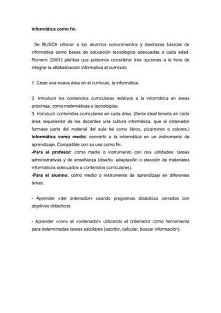Informática como fin.


 Se BUSCA ofrecer a los alumnos conocimientos y destrezas básicas de
informática como bases de educación tecnológica adecuadas a cada edad.
Romero (2001) plantea que podemos considerar tres opciones a la hora de
integrar la alfabetización informática al currículo:


1. Crear una nueva área en el currículo, la informática.


2. Introducir los contenidos curriculares relativos a la informática en áreas
próximas, como matemáticas o tecnologías.
3. Introducir contenidos curriculares en cada área. (Sería ideal tenerla en cada
área requiriendo de los docentes una cultura informática, que el ordenador
formase parte del material del aula tal como libros, pizarrones o colores.)
Informática como medio: convertir a la informática en un instrumento de
aprendizaje. Compatible con su uso como fin.
-Para el profesor: como medio o instrumento con dos utilidades: tareas
administrativas y de enseñanza (diseño, adaptación o elección de materiales
informáticos adecuados a contenidos curriculares).
-Para el alumno: como medio o instrumento de aprendizaje en diferentes
áreas.


- Aprender «del ordenador» usando programas didácticos cerrados con
objetivos didácticos


- Aprender «con» el «ordenador» utilizando el ordenador como herramienta
para determinadas tareas escolares (escribir, calcular, buscar información).
 