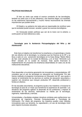 POLÍTICAS NACIONALES


      Si bien es cierto que existe el avance constante de las tecnologías,
también es cierto que si no las utilizamos y las hacemos llegar a la sociedad,
no las estaríamos aprovechando y mucho menos reconociendo las diversas
importancias que pueden tener.

       El Estado y su gobierno de cada país es responsable de contribuir para
que la sociedad pueda conocer, acceder y gozar los avances tecnológicos.

       En Venezuela existen políticas que van de la mano con lo anterior, a
continuación se hará referencia a esto.




  Tecnología para la Asistencia Psicopedagógica del Niño y del
Adolescente



    Este tiene el objetivo de transformar la enseñanza y el aprendizaje a través
del uso efectivo de la tecnología. La empresa que los financia es la HP y se
lleva a cabo en una subvención tecnológica en la Casa Abrigo “Madre María
de San José ubicada en la ciudad de Maracay, y en el liceo “Almirante Luis
Brión” ubicado en la ciudad de Caracas. Este aporte financiará la
implementación de proyectos de enseñanza desarrollados en cada una de las
instituciones educativas.



Para desarrollar a la próxima generación de innovadores y emprendedores, HP
considera que el uso de tecnología en educación es fundamental. Por ello
hemos instituido el programa Innovaciones en Educación de HP, que ayuda a
mejorar el rendimiento de los alumnos en centros de educación secundaria y
superior con donativos que incluyen productos HP, desarrollo profesional y
fondos en efectivo.

En las escuelas secundarias, el programa ayuda a los maestros a incorporar la
tecnología al aula de un modo que transforma la experiencia de aprender. Los
donativos del programa agilizan el desarrollo de los profesores y mejoran el
rendimiento de los alumnos, estimulando su interés por la tecnología,
ingeniería, matemáticas y ciencias.

Universidades y facultades emplean donativos similares para perfeccionar sus
programas de Ingeniería, Ciencias Computacionales y Tecnología de
Información. Por medio del programa, los maestros pueden crear métodos
innovadores para sus temarios, su capacitación y el uso de tecnología móvil
para mejorar el proceso educativo.
 