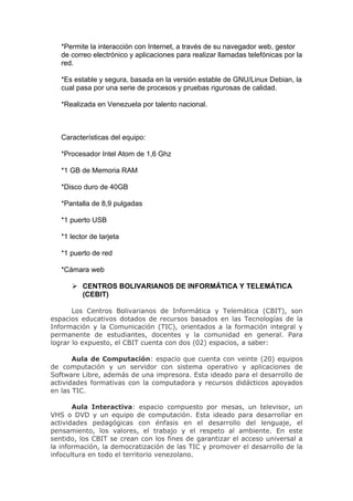 *Permite la interacción con Internet, a través de su navegador web, gestor
   de correo electrónico y aplicaciones para realizar llamadas telefónicas por la
   red.

   *Es estable y segura, basada en la versión estable de GNU/Linux Debian, la
   cual pasa por una serie de procesos y pruebas rigurosas de calidad.

   *Realizada en Venezuela por talento nacional.



   Características del equipo:

   *Procesador Intel Atom de 1,6 Ghz

   *1 GB de Memoria RAM

   *Disco duro de 40GB

   *Pantalla de 8,9 pulgadas

   *1 puerto USB

   *1 lector de tarjeta

   *1 puerto de red

   *Cámara web

       CENTROS BOLIVARIANOS DE INFORMÁTICA Y TELEMÁTICA
        (CEBIT)

       Los Centros Bolivarianos de Informática y Telemática (CBIT), son
espacios educativos dotados de recursos basados en las Tecnologías de la
Información y la Comunicación (TIC), orientados a la formación integral y
permanente de estudiantes, docentes y la comunidad en general. Para
lograr lo expuesto, el CBIT cuenta con dos (02) espacios, a saber:

       Aula de Computación: espacio que cuenta con veinte (20) equipos
de computación y un servidor con sistema operativo y aplicaciones de
Software Libre, además de una impresora. Esta ideado para el desarrollo de
actividades formativas con la computadora y recursos didácticos apoyados
en las TIC.

       Aula Interactiva: espacio compuesto por mesas, un televisor, un
VHS o DVD y un equipo de computación. Esta ideado para desarrollar en
actividades pedagógicas con énfasis en el desarrollo del lenguaje, el
pensamiento, los valores, el trabajo y el respeto al ambiente. En este
sentido, los CBIT se crean con los fines de garantizar el acceso universal a
la información, la democratización de las TIC y promover el desarrollo de la
infocultura en todo el territorio venezolano.
 