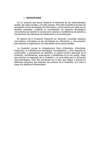  INFOCENTROS

   Es un proyecto que busca fortalecer el desarrollo de las potencialidades
locales, las redes sociales y el poder popular. Para ello se facilita el proceso de
apropiación de las tecnologías de información y comunicación por parte de los
sectores populares, mediante la consolidación de espacios tecnológicos
comunitarios que faciliten la construcción colectiva y transferencia de saberes y
conocimiento, las relaciones de colaboración y de coordinación.

   El objetivo de la Fundación Infocentro es, entonces, consolidar espacios
comunitarios cimentados en las tecnologías de información y comunicación,
para afianzar la organización y la articulación de las redes sociales,

    La fundación provee la infraestructura física (infocentros, infomóviles,
infopuntos), la infraestructura tecnológica (computadores y otros dispositivos,
conectividad, y aplicaciones de software), el capital humano (personal de la
fundación, coordinadores, supervisores y facilitadores de la red social), redes
que articulan el engranaje de la fundación y la comunidad para la formación
socio-tecnológica. Todo ello enmarcado en un plan que integre y articule los
diferentes proyectos que expresan las políticas de la fundación, con miras a
lograr sus objetivos fundamentales.
 