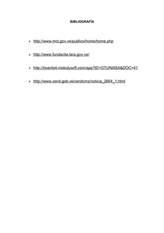 BIBLIOGRAFÍA




 http://www.mct.gov.ve/publico/home/home.php



 http://www.fundacite.lara.gov.ve/



 http://boards4.melodysoft.com/app?ID=GTUNIIISA&DOC=41



 http://www.cenit.gob.ve/cenitcms/noticia_2664_1.html
 