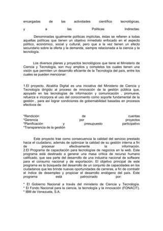 encargadas         de     las         actividades        científico   tecnológicas,

y              a                las                 Políticas           Indirectas:

        Denominadas igualmente políticas implícitas, éstas se refieren a todas
aquellas políticas que tienen un objetivo inmediato enfocado en el aspecto
político, económico, social y cultural, pero que a la vez tienen un efecto
secundario sobre la oferta y la demanda, siempre relacionada a la ciencia y la
tecnología.


       Los diversos planes y proyectos tecnológicos que tiene el Ministerio de
Ciencia y Tecnología, son muy amplios y completos los cuales tienen una
visión que permiten un desarrollo eficiente de la Tecnología del país, entre los
cuales se pueden mencionar:


1.El proyecto, Alcaldía Digital es una iniciativa del Ministerio de Ciencia y
Tecnología dirigido al proceso de innovación de la gestión pública que,
apoyado en las tecnologías de información y comunicación , promueve,
refuerza e incorpora el uso del conocimiento como soporte fundamental de la
gestión , para así lograr condiciones de gobernabilidad basadas en procesos
efectivos de:


*Rendición                                de                                cuentas
*Gerencia                                por                             proyectos
*Planificación             y                 presupuesto               participativo
*Transparencia de la gestión


        Este proyecto trae como consecuencia la calidad del servicio prestado
hacia el ciudadano, además de optimizar la calidad de su gestión interna a fin
de           procesar          efectivamente           la           información.
2.El Programa de capacitación para tecnologías de negocios en la web. Este
programa está destinado a generar una masa crítica de recurso humano
calificado, que sea parte del desarrollo de una industria nacional de software
para el consumo nacional y de exportación. El objetivo principal de este
programa es la búsqueda del desarrollo de un conjunto de capacidades en los
ciudadanos que les brinde nuevas oportunidades de carreras, a fin de combatir
el índice de desempleo y propiciar el desarrollo endógeno del país. Este
programa              está             patrocinado             por:

* El Gobierno Nacional a través del ministerio de Ciencia y Tecnología.
* El Fondo Nacional para la ciencia, la tecnología y la innovación (FONACIT).
* IBM de Venezuela, S.A.
 