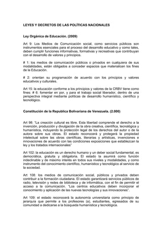 LEYES Y DECRETOS DE LAS POLÍTICAS NACIONALES


Ley Orgánica de Educación. (2009)

Art 9: Los Medios de Comunicación social, como servicios públicos son
instrumentos esenciales para el proceso del desarrollo educativo y como tales,
deben cumplir funciones informativas, formativas y recreativas que contribuyan
con el desarrollo de valores y principios.

# 1: los medios de comunicación públicos o privados en cualquiera de sus
modalidades, están obligados a conceder espacios que materialicen los fines
de la Educación.

# 2: orientan su programación de acuerdo con los principios y valores
educativos y culturales.

Art 15: la educación conforme a los principios y valores de la CRBV tiene como
fines: # 6: fomentar en por, y para el trabajo social liberador, dentro de una
perspectiva integral mediante políticas de desarrollo humanístico, científico y
tecnológico.


Constitución de la Republica Bolivariana de Venezuela. (2.000)


Art 98: “La creación cultural es libre. Esta libertad comprende el derecho a la
invención, producción y divulgación de la obra creativa, científica, tecnológica y
humanística, incluyendo la protección legal de los derechos del autor o de la
autora sobre sus obras. El estado reconocerá y protegerá la propiedad
intelectual sobre las obras científicas, literarias y artísticas, invenciones e
innovaciones de acuerdo con las condiciones exposiciones que establezcan la
ley y los tratados internacionales”

Art 102: la educación es un derecho humano y un deber social fundamental, es
democrática, gratuita y obligatoria. El estado la asumirá como función
indeclinable y de máximo interés en todos sus niveles y modalidades, y como
instrumento del conocimiento científico, humanístico y tecnológico al servicio de
la sociedad.

Art 108: los medios de comunicación social, públicos y privados deben
contribuir a la formación ciudadana. El estado garantizará servicios públicos de
radio, televisión y redes de biblioteca y de informática, con el fin de permitir el
acceso a la comunicación. “Los centros educativos deben incorporar el
conocimiento y aplicación de las nuevas tecnologías y sus innovaciones”.

Art 109: el estado reconocerá la autonomía universitaria como principio de
jerarquía que permite a los profesores (a), estudiantes, egresados de su
comunidad a dedicarse a la búsqueda humanística y tecnológica.
 