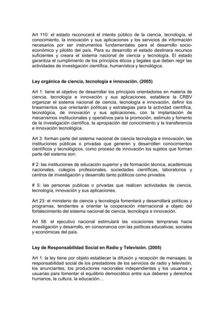 Art 110: el estado reconocerá el interés público de la ciencia, tecnología, el
conocimiento, la innovación y sus aplicaciones y los servicios de información
necesarios por ser instrumentos fundamentales para el desarrollo socio-
económico y pilotito del país. Para su desarrollo el estado destinara recursos
suficientes y creara el sistema nacional de ciencia y tecnología. El estado
garantiza el cumplimiento de los principios éticos y legales que deben regir las
actividades de investigación científica, humanística y tecnológica.


Ley orgánica de ciencia, tecnología e innovación. (2005)

Art 1: tiene el objetivo de desarrollar los principios orientadores en materia de
ciencia, tecnología e innovación y sus aplicaciones, establece la CRBV
organizar el sistema nacional de ciencia, tecnología e innovación, definir los
lineamientos que orientarán políticas y estrategias para la actividad científica,
tecnológica, de innovación y sus aplicaciones, con la implantación de
mecanismos institucionales y operativos para la promoción, estimulo y fomento
de la investigación científica, la apropiación del conocimiento y la transferencia
e innovación tecnológica.

Art 3: forman parte del sistema nacional de ciencia tecnología e innovación, las
instituciones públicas o privadas que generen y desarrollen conocimientos
científicos y tecnológicos, como proceso de innovación los sujetos que forman
parte del sistema son:

# 2: las instituciones de educación superior y de formación técnica, académicas
nacionales, colegios profesionales, sociedades científicas, laboratorios y
centros de investigación y desarrollo tanto públicos como privados.

# 5: las personas publicas o privadas que realicen actividades de ciencia,
tecnología, innovación y sus aplicaciones.

Art 23: el ministerio de ciencia y tecnología fomentará y desarrollará políticas y
programas, tendientes a orientar la cooperación internacional a objeto del
fortalecimiento del sistema nacional de ciencia, tecnología e innovación.

Art 58: el ejecutivo nacional estimulará las vocaciones tempranas hacia
investigación y desarrollo, en consonancia con las políticas educativas, sociales
y económicas del país.


Ley de Responsabilidad Social en Radio y Televisión. (2005)

Art 1: la ley tiene por objeto establecer la difusión y recepción de mensajes, la
responsabilidad social de los prestadores de los servicios de radio y televisión,
los anunciantes, los productores nacionales independientes y los usuarios y
usuarias para fomentar el equilibrio democrático entre sus deberes y derechos
humanos, la cultura, la educación…
 