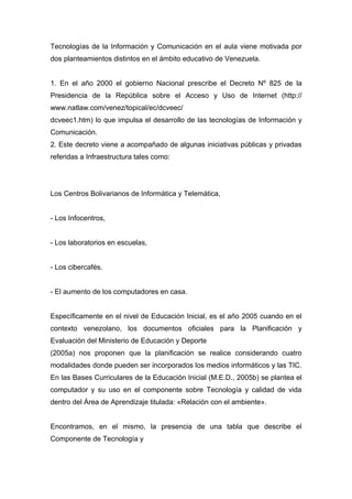 Tecnologías de la Información y Comunicación en el aula viene motivada por
dos planteamientos distintos en el ámbito educativo de Venezuela.


1. En el año 2000 el gobierno Nacional prescribe el Decreto Nº 825 de la
Presidencia de la República sobre el Acceso y Uso de Internet (http://
www.natlaw.com/venez/topical/ec/dcveec/
dcveec1.htm) lo que impulsa el desarrollo de las tecnologías de Información y
Comunicación.
2. Este decreto viene a acompañado de algunas iniciativas públicas y privadas
referidas a Infraestructura tales como:




Los Centros Bolivarianos de Informática y Telemática,


- Los Infocentros,


- Los laboratorios en escuelas,


- Los cibercafés.


- El aumento de los computadores en casa.


Específicamente en el nivel de Educación Inicial, es el año 2005 cuando en el
contexto venezolano, los documentos oficiales para la Planificación y
Evaluación del Ministerio de Educación y Deporte
(2005a) nos proponen que la planificación se realice considerando cuatro
modalidades donde pueden ser incorporados los medios informáticos y las TIC.
En las Bases Curriculares de la Educación Inicial (M.E.D., 2005b) se plantea el
computador y su uso en el componente sobre Tecnología y calidad de vida
dentro del Área de Aprendizaje titulada: «Relación con el ambiente».


Encontramos, en el mismo, la presencia de una tabla que describe el
Componente de Tecnología y
 