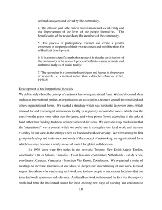 defined, analyzed and solved by the community.

               4. The ultimate goal is the radical transformation of social reality and
               the improvement of the lives of the people themselves. The
               beneficiaries of the research are the members of the community.

               5. The process of participatory research can create a greater
               awareness in the people of their own resources and mobilize them for
               self-reliant development.

               6. It is a more scientific method or research in that the participation of
               the community in the research process facilitates a more accurate and
               authentic analysis of social reality.

               7. The researcher is a committed participant and learner in the process
               of research, i.e. a militant rather than a detached observer. (Hall,
               1978:5)

Development of the International Network
We deliberately chose the concept of a network for our organizational form. We had discussed ideas
such as an international project, an organization, an association, a research council for some kind and
others organizational forms. We wanted a structure which was horizontal in power terms, which
allowed for and encouraged autonomous locally or regionally accountable nodes, which took the
cues from the grass roots rather than the centre, and where power flowed according to the tasks at
hand rather than funding, tradition, or imperial world divisions. We were also very much aware that
the 'international' was a context which we could use to strengthen our local work and increase
visibility for our ideas in the settings where we lived and worked everyday. We were among the first
groups to develop and make use consciously of the concept of networking, an organizational form
which has since become a nearly universal model for global collaboration.
       By 1978 there were five nodes in the network: Toronto; New Delhi-Rajesh Tandon,
coordinator; Dar es Salaam, Tanzania - Yusuf Kassam, coordinator; Netherlands - Jan de Vries,
coordinator; Caracas, Venezuela - Francisco Vio Grossi, Coordinator. We organized a series of
meetings to increase awareness of our ideas, to deepen our understanding of our work, to build
support for others who were trying such work and to show people in our various locations that our
ideas had world resonance and relevance. And in all our work we honoured the fact that the majority
world had been the intellectual source for these exciting new ways of working and continued to

                                                  10
 