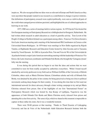 inspire us. We also recognized that our ideas were as relevant in Europe and North America as they
were anywhere that people wanted to use research as a contribution to changes in power relations.
Our definitions of participatory research were explicit politically, were seen as valid in all parts of
the world where unequal power relations persisted, and highlighted the use of cultural approaches to
knowing in our work.
       1977-1980 saw a series of meetings held in various regions. In 1978 Jan de Vries hosted the
first European meeting on Participatory Research at a folkhighschool in Oestgeest, Netherlands. He
had written about research in adult education as a kind of guerrilla activity. Tom Lovett of the
People's College in Northern Ireland was a participant among others. Francisco Vio Grossi hosted a
first Latin American meeting and a meeting of the International PR Coordinators in Caracas at the
Universidad Simon Rodriguez. In 1979 there were meetings in New Delhi organized by Rajesh
Tandon, at Highlander Research and Education Centre hosted by John Gaventa and in Tanzania
hosted by Yusuf Kassam. In 1980 in Ayacucho Peru, Ton and Vera de Wit of the Universidad de
Ayachucho hosted a major Latin American networking meeting with the leadership of Francisco Vio
Grossi, the Latin American coordinator and Orlando Fals Borda who brought the 'Cartagena stream'
fully into the meeting.
       It was during this period that we began to see that the ideas and actions that we were
committed to were far from readily accepted by authorities everywhere. While I found myself
attacked by university professors in my field such as William Griffiths of the University of British
Colombia, others such as Maria Christina Salazar, Colombian scholar and wife of Orlando Fals
Borda, was detained by the police in her country for being perceived as being too close to political
movements seeking deep changes for their country. It was during this time that we first used our
international network for direct advocacy through a letter writing campaign to try and get Maria
Christina released from prison. One of the highlights of our first "International Forum" on
Participatory Research which was hosted by Ana Kranjc of Ljubljana, Yugoslavia was the
appearance of both Orlando Fals Borda and Maria Christina newly released from prison and
attending this as her first activity. The sense of joy which we shared at this moment is impossible to
capture in these rather dry notes, but it was a wonderful moment.
       There were 50-60 persons at that meeting. Thanks to Thord Erasmie of Linkopping
University and Jan de Vries of the Netherlands Adult Education Research Institute both the

                                                 11
 