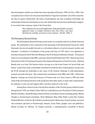 theoretical papers and the case studies have been reproduced (Erasmie, 1980; de Vries, 1980). Key
conceptual issues which were discussed and debated in Yugoslavia included: role of the researcher;
the idea of organic intellectuals; the nature of participation, the idea of popular knowledge, the
relationship of historical materialism to our work and the links between local and broader struggles.
It was noted in the summary report of the Forum that,
               The conditions for successful application of the participatory research
               approach relate to complex historical and class forces, and must
               therefore be carefully assessed in every instance." (ICAE: 1980, 7)

The Participatory Research Group
       The Participatory Research Group was the name we eventually took for our North American
group. We maintained a close connection to the Secretariat of the International Council for Adult
Education, but moved steadily forward as a self-reliant collective of activist research workers and
educators. I remained as Coordinator of the group until June of 1979 when I was appointed as
Secretary-General of the ICAE at the Meeting of the ICAE Board in Helsinki, Finland. Ted Jackson
took over as Coordinator of the PRG, a position which he held I think until 1981, when he moved on
the head up a Native Community Economic Development Programme at Trent University. Deborah
Barndt took over from Ted Jackson before moving on to the Jesuit Centre for Social Faith and
Justice. Lynda Yanz made a remarkable contribution to both the ideas of participatory research and
the ICAE through her leadership on the issues of the feminist challenge to both participatory
research and adult education. She continued the coordination of the PRG until 1990. Alfred Jean
Baptiste, working out of East End Literacy in Toronto took over from Lynda in 1990 and while
much of the networking functions of the group have been taken up by so many other organizations,
he continues to carry out and support others who have interests in this work.
       Among those whom I recall as having been members of the Toronto group at different times
during the late 1970's are: Kathy Tobias Sullivan, Linda Harisim (now President of TeleLearning in
British Colombia), Alan Etherington (Senior Partner in an Ottawa-based consulting group), Mutale
Chanda (a Toronto-based consultant), Norm Mohamid, Mary Ellen Nettle, Lynne Dee Trudeau
(Federal Ministry of Justice), Ross Kidd (consultant based in Botswana), Greg Conchelos (research
and evaluation specialist in Peterborough, Ontario), Erma Stultz (graphic artist and publisher),
Sharon Lavallee (in Alberta), Al Vigoda (currently a communications consultant in British

                                                12
 