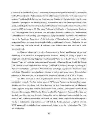Colombia), Arlene Mantle (Canada's premier social movement singer), Bernadita Icaza (returned to
Chile), Deborah Barndt (Professor in the Faculty of Environmental Studies, York University), Ted
Jackson (President of E.T. Jackson and Associates and Director of a Carleton University Regional
Economic Development and Training Centre). dian marino, one of the founding members of the
group, and perhaps the most creative intellectual force to ever work in participatory research, died of
cancer in 1993 at the age of 52. She was a Professor in the Faculty of Environmental Studies at
York University at the time of her death. And we worked with many others in both Canada and the
United States who were creating ideas and projects along similar lines. Peter Park, who at the time
was in the Sociology Department of the University of Massachusetts, shared many similar
background factors such as the influence of Paulo Freire and links with Orlando Fals Borda. He was
one of the very first voices in the US academic scene to make links with this kind of social
movement work.
       As I have mentioned the principles of our group were that we would not do international
networking in the absence of an engaged practice ourselves. Among the variety of projects and
longer term work done during the period were: Waste and Water Use in Big Trout Lake in Northern
Ontario; Video work with the Latin American Community of Toronto; Research with the Ontario
Task Force on Native People in Urban Settings; Teaching ESL in factory settings; organizing of a
Popular Art and Media Conference; Popular Theatre workshops; Occupational Health and Safety
workshops. Much of this work has been written up in project reports and books. The single best
collection of these materials can be found in the Resource Collection of the ICAE in Toronto.
       The PRG produced a series of publications itself to promote and share the ideas of
participatory research. The first six in a series of PR Working Papers were: Creating Knowledge:
Breaking the Monopoly-Budd Hall; Dene Learning for Self-Determination and the Mackenzie
Valley Pipeline Study-Ted Jackson; PR-Research with Historic Consciousness-Bonnie Cain;
Annotated Bibliography -PRG; Popular Theatre as a Tool for Participatory Research-Ross Kidd and
Martin Byram; Drawing from Action for Action-dian marino. Other publications included several
issues of REAP (Research Education and Action for Power) which shared research findings on a
variety of multinational corporation issues with both the North American and global network.
REAP was a model for global political economic analysis long before the globalization of the 1990's
was 'discovered'.

                                                 13
 
