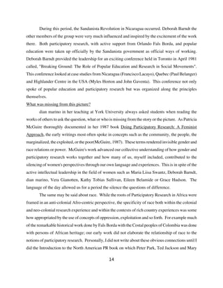 During this period, the Sandanista Revolution in Nicaragua occurred. Deborah Barndt the
other members of the group were very much influenced and inspired by the excitement of the work
there. Both participatory research, with active support from Orlando Fals Borda, and popular
education were taken up officially by the Sandanista government as official ways of working.
Deborah Barndt provided the leadership for an exciting conference held in Toronto in April 1981
called, "Breaking Ground: The Role of Popular Education and Research in Social Movements".
This conference looked at case studies from Nicaragua (Francisco Lacayo), Quebec (Paul Belanger)
and Highlander Centre in the USA (Myles Horton and John Gaventa). This conference not only
spoke of popular education and participatory research but was organized along the principles
themselves.
What was missing from this picture?
       dian marino in her teaching at York University always asked students when reading the
works of others to ask the question, what or who is missing from the story or the picture. As Patricia
McGuire thoroughly documented in her 1987 book Doing Participatory Research: A Feminist
Approach, the early writings most often spoke in concepts such as the community, the people, the
marginalized, the exploited, or the poor(McGuire, 1987). These terms rendered invisible gender and
race relations or power. McGuire's work advanced our collective understanding of how gender and
participatory research works together and how many of us, myself included, contributed to the
silencing of women's perspectives through our own language and experiences. This is in spite of the
active intellectual leadership in the field of women such as Maria Liisa Swantz, Deborah Barndt,
dian marino, Vera Gianotten, Kathy Tobias Sullivan, Eileen Belamide or Grace Hudson. The
language of the day allowed us for a period the silence the questions of difference.
       The same may be said about race. While the roots of Participatory Research in Africa were
framed in an anti-colonial Afro-centric perspective, the specificity of race both within the colonial
and neo-colonial research experience and within the contexts of rich country experiences was some
how appropriated by the use of concepts of oppression, exploitation and so forth. For example much
of the remarkable historical work done by Fals Borda with the Costal peoples of Colombia was done
with persons of African heritage; our early work did not elaborate the relationship of race to the
notions of participatory research. Personally, I did not write about these obvious connections until I
did the Introduction to the North American PR book on which Peter Park, Ted Jackson and Mary

                                                 14
 
