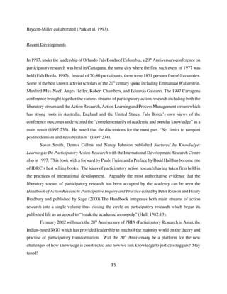 Brydon-Miller collaborated (Park et al, 1993).


Recent Developments


In 1997, under the leadership of Orlando Fals Borda of Colombia, a 20th Anniversary conference on
participatory research was held in Cartagena, the same city where the first such event of 1977 was
held (Fals Borda, 1997). Instead of 70-80 participants, there were 1851 persons from 61 countries.
Some of the best known activist scholars of the 20th century spoke including Emmanual Wallerstein,
Manfred Max-Neef, Anges Heller, Robert Chambers, and Eduardo Galeano. The 1997 Cartagena
conference brought together the various streams of participatory action research including both the
liberatory stream and the Action Research, Action Learning and Process Management stream which
has strong roots in Australia, England and the United States. Fals Borda’s own views of the
conference outcomes underscored the “complementarily of academic and popular knowledge” as a
main result (1997:233). He noted that the discussions for the most part. “Set limits to rampant
postmodernism and neoliberalism” (1997:234).
         Susan Smith, Dennis Gillms and Nancy Johnson published Nurtured by Knowledge:
Learning to Do Participatory Action-Research with the International Development Research Centre
also in 1997. This book with a forward by Paulo Freire and a Preface by Budd Hall has become one
of IDRC’s best selling books. The ideas of participatory action research having taken firm hold in
the practices of international development. Arguably the most authoritative evidence that the
liberatory stream of participatory research has been accepted by the academy can be seen the
Handbook of Action Research: Participative Inquiry and Practice edited by Peter Reason and Hilary
Bradbury and published by Sage (2000).The Handbook integrates both main streams of action
research into a single volume thus closing the circle on participatory research which began its
published life as an appeal to “break the academic monopoly” (Hall, 1982:13).
         February 2002 will mark the 20th Anniversary of PRIA (Participatory Research in Asia), the
Indian-based NGO which has provided leadership to much of the majority world on the theory and
practise of participatory transformation. Will the 20th Anniversary be a platform for the new
challenges of how knowledge is constructed and how we link knowledge to justice struggles? Stay
tuned!

                                                 15
 