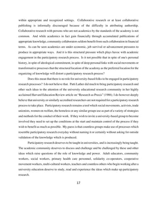 within appropriate and recognized settings. Collaborative research or at least collaborative
publishing is informally discouraged because of the difficulty in attributing authorship.
Collaborative research with persons who are not academics by the standards of the academy is not
common. And while academics in fact gain financially through accumulated publications of
appropriate knowledge, community collaborators seldom benefit from such collaboration in financial
terms. As can be seen academics are under economic, job survival or advancement pressures to
produce in appropriate ways. And it is this structural pressure which plays havoc with academic
engagement in the participatory research process. Is it not possible that in spite of one's personal
history, in spite of ideological commitment, in spite of deep personal links with social movements or
transformative processes that the structural location of the academy as the preferred location for the
organizing of knowledge will distort a participatory research process?
        Does this mean that there is no role for university-based folks to be engaged in participatory
research processes? I do not believe that. Patti Lather did much to bring participatory research and
other such ideas to the attention of the university educational research community in her highly
acclaimed Harvard Education Review article on “Research as Praxis” (1986). I do however deeply
believe that university or similarly accredited researchers are not required for a participatory research
process to take place. Participatory research remains a tool which social movements, activists, trade
unionists, women on welfare, the homeless or any similar groups use as part of a variety of strategies
and methods for the conduct of their work. If they wish to invite a university-based group to become
involved they need to set up the conditions at the start and maintain control of the process if they
wish to benefit as much as possible. My guess is that countless groups make use of processes which
resemble participatory research everyday without naming it or certainly without asking for outside
validation of the knowledge which is produced.
        Participatory research deserves to be taught in universities, and is increasingly being taught.
The academic community deserves to discuss and challenge and be challenged by these and other
ideas which raise questions of the role of knowledge and power. Adult educators, community
workers, social workers, primary health care personnel, solidarity co-operators, cooperative
movement workers, multi-cultural workers, teachers and countless others who begin working after a
university education deserve to study, read and experience the ideas which make up participatory
research.

                                                  17
 
