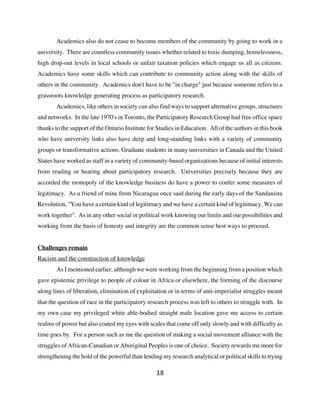 Academics also do not cease to become members of the community by going to work in a
university. There are countless community issues whether related to toxic dumping, homelessness,
high drop-out levels in local schools or unfair taxation policies which engage us all as citizens.
Academics have some skills which can contribute to community action along with the skills of
others in the community. Academics don't have to be "in charge" just because someone refers to a
grassroots knowledge generating process as participatory research.
       Academics, like others in society can also find ways to support alternative groups, structures
and networks. In the late 1970's in Toronto, the Participatory Research Group had free office space
thanks to the support of the Ontario Institute for Studies in Education. All of the authors in this book
who have university links also have deep and long-standing links with a variety of community
groups or transformative actions. Graduate students in many universities in Canada and the United
States have worked as staff in a variety of community-based organizations because of initial interests
from reading or hearing about participatory research. Universities precisely because they are
accorded the monopoly of the knowledge business do have a power to confer some measures of
legitimacy. As a friend of mine from Nicaragua once said during the early days of the Sandanista
Revolution, "You have a certain kind of legitimacy and we have a certain kind of legitimacy. We can
work together". As in any other social or political work knowing our limits and our possibilities and
working from the basis of honesty and integrity are the common sense best ways to proceed.


Challenges remain
Racism and the construction of knowledge
       As I mentioned earlier, although we were working from the beginning from a position which
gave epistemic privilege to people of colour in Africa or elsewhere, the forming of the discourse
along lines of liberation, elimination of exploitation or in terms of anti-imperialist struggles meant
that the question of race in the participatory research process was left to others to struggle with. In
my own case my privileged white able-bodied straight male location gave me access to certain
realms of power but also coated my eyes with scales that come off only slowly and with difficulty as
time goes by. For a person such as me the question of making a social movement alliance with the
struggles of African-Canadian or Aboriginal Peoples is one of choice. Society rewards me more for
strengthening the hold of the powerful than lending my research analytical or political skills to trying

                                                  18
 