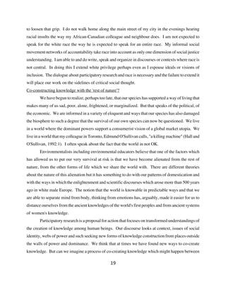 to loosen that grip. I do not walk home along the main street of my city in the evenings hearing
racial insults the way my African-Canadian colleague and neighbour does. I am not expected to
speak for the white race the way he is expected to speak for an entire race. My informal social
movement networks of accountability take race into account as only one dimension of social justice
understanding. I am able to and do write, speak and organize in discourses or contexts where race is
not central. In doing this I extend white privilege perhaps even as I espouse ideals or visions of
inclusion. The dialogue about participatory research and race is necessary and the failure to extend it
will place our work on the sidelines of critical social thought.
Co-constructing knowledge with the 'rest of nature'?
       We have begun to realize, perhaps too late, that our species has supported a way of living that
makes many of us sad, poor, alone, frightened, or marginalized. But that speaks of the political, of
the economic. We are informed in a variety of eloquent and ways that our species has also damaged
the biosphere to such a degree that the survival of our own species can now be questioned. We live
in a world where the dominant powers support a consumerist vision of a global market utopia. We
live in a world that my colleague in Toronto, Edmund O'Sullivan calls, "a killing machine" (Hall and
O'Sullivan, 1992:1). I often speak about the fact that the world in not OK.
       Environmentalists including environmental educators believe that one of the factors which
has allowed us to put our very survival at risk is that we have become alienated from the rest of
nature, from the other forms of life which we share the world with. There are different theories
about the nature of this alienation but it has something to do with our patterns of domestication and
with the ways in which the enlightenment and scientific discourses which arose more than 500 years
ago in white male Europe. The notion that the world is knowable in predictable ways and that we
are able to separate mind from body, thinking from emotions has, arguably, made it easier for us to
distance ourselves from the ancient knowledges of the world's first peoples and from ancient systems
of women's knowledge.
       Participatory research is a proposal for action that focuses on transformed understandings of
the creation of knowledge among human beings. Our discourse looks at context, issues of social
identity, webs of power and such seeking new forms of knowledge construction from places outside
the walls of power and dominance. We think that at times we have found new ways to co-create
knowledge. But can we imagine a process of co-creating knowledge which might happen between

                                                 19
 