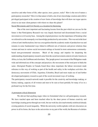 ourselves and other forms of life, other species, trees, grasses, rocks? How is the rest of nature a
participatory researcher? How it is that nature is both a site of new knowledge creation and a full or
privileged participant in the creation of new forms of knowledge that will draw our rogue species
closer to our more silent partners with whom we share this planet?
Social Movements and Civil Society as a location for theorizing
       One of the most important and fascinating lessons from the past which we can use for the
future is that Participatory Research was very largely theorized and disseminated from a social
movement or civil society base. Among the original premises was the importance of breaking what
we referred to as the monopoly over knowledge production by universities. This was not in the least
a form of anti-intellectualism, but was a recognition that the academic mode-of production was and
remains in some fundamental ways linked to different sets of interests and power relations than
women and men in various social movement settings or located in more autonomous community-
based non-governmental structures.        Much of the energy and impulse for deepening the
understanding of participatory research came from the social movement contexts in Latin America in
Africa, in Asia, the Caribbean and elsewhere. The 'people power' movement of the Philippines made
wide and informed use of the concepts and practices; the movements of the rural poor in India the
same; Aboriginal Peoples in Canada found these ideas important; the labour movement made
reference to this way of working as part of the health and safety in the workplace activities; the
democracy movements of Chile, Argentina, Colombia, Brazil and more made use of and further
developed participatory research as part of the social movement ways of working.
The participatory research network made it possible for the creativity and knowledge making, or
history making, capacity of all women and men to be seen at least partially for many of us in a
profound way for the first time.


A permanent critical dimension
       We did not find anything magic when we formulated what we call participatory research.
We have touched upon and been touched often by the sheer power of human creativity and
knowledge creating power through our work, but our work has also inadvertently reinforced already
existing patterns of social inequality. While the university world explodes with new discourses on
power in all its forms, the faces in the universities in my part of the world, the Resumes of scholars

                                                 20
 