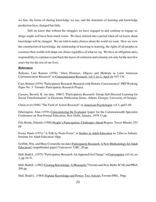 we hire, the forms of sharing knowledge we use, and the structures of learning and knowledge
production have changed but little.
        Still we know that without the struggles we have engaged in and continue to engage in,
things might well have been much worse. We have entered into a period when all we know about
knowledge will be changed. We are told to make choices about the world we want. How we view
the construction of knowledge, the relationship of knowing to learning, the rights of all peoples to
construct their worlds will shape our choice regardless of what we say. We have an obligation and a
responsibility to continue to peel back the layers of confusion and certainty not only for the next few
years but for the rest of our lives.
References
Beltrans, Luis Ramiro (1976) "Alien Premises, Objects and Methods in Latin American
Communication Research" in Communication Research, vol 3, no 2, April pp 107-134.

Cain, Bonnie (1979) "Participatory Research: Research with Historic Consciousness" PRP Working
Paper No. 3. Toronto: Participatory Research Project.

Cassara, Beverly B. (no date, 1986?) "Participatory Research: Group Self-Directed Learning for
Social Transformation" in Electronic Publication Series. Athens, Georgia: University of Georgia

Chein et al (1948) "The Field of Action Research" in American Psychologist vol 3, pp43-49.

Etherington, Alan (1979) Conscientizing the Evaluator (paper for the Commonwealth Specialist
Conference on Non-Formal Education, New Delhi, January, 1979.13 pp.

Fals Borda, Orlando (1998) People’s Participation: Challenges Ahead Bogota: Tercer Mundo, 253
pp

Freire, Paulo (1971) "A Talk by Paulo Freire" in Studies in Adult Education no 2,Dar es Salaam,
Institute for Adult Education 10pp.

Griffith, Wm. and Mary Cristarella (no date) Participatory Research: A New Methodology for Adult
Education? (unpublished paper) Vancouver: UBC, 20 pp.

Hall, Budd L. (1975) "Participatory Research: An Approach for Change" in Convergence vol viii, no
2, pp 24-31.

Hall, Budd L. (1982) Creating Knowledge: A Monopoly? Toronto and New Delhi: ICAE and PRIA
209 pp

Hall, Budd L. (1984) Popular Knowledge and Power: Two Articles Toronto:PRG, 39pp.

                                                 21
 