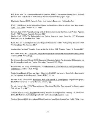 Hall, Budd with Ted Jackson and Peter Park (no date, 1990?) Conversation Among Budd, Ted and
Peter on their Early Roots in Participatory Research (unpublished paper) 32pp

Highlander Center (1988) Network Notes New Market, Tennessee: Highlander, 7pp.

ICAE (1980) Report on the International Forum on Participatory Research:LjubLjana, Yugoslavia,
April 13-22, 1980. Toronto: ICAE, 20pp.

Jackson, Ted (1979) "Dene Learning for Self-Determination and the Mackenzie Valley Pipeline
Study" PRP Working Paper #2. Toronto: PRP
Oquist, Paul (1977) The Epistemology of Action Research. paper from the 1977 Cartagena
Conference on Action Research, 29pp.

Kidd, Ross and Martin Byram (no date) "Popular Theatre as a Tool for Participatory Research" PRP
Working Paper # 5. Toronto: PRP

marino, dian (no date) "Drawing From Action for Action" PRP Working Paper # 6. Toronto:PRP

Park, Peter et al (1993) Voices for Change: Participatory Research in Canada and the United States
Toronto: OISE Press 250 pp.

Participatory Research Group (1990) Research, Education, Action: An Annotated Bibliography on
Participatory Research and Popular Education. Toronto: PRG, 25 pp.

Reason, Peter and Hilary Bradbury (eds) 2001 Handbook of Action Research: Participative Inquiry
and Practice London: SAGE 468 pp

Smith, Susan Dennis Willms and Nancy Johnson (eds) (1997) Nurtured by Knowledge: Learning to
do Participatory Action Research. Ottawa: IDRC, 281 pp

Swantz, Marja Liisa (1974) Participant Role of Research in Development (unpublished paper,
BRALUP, University of Dar es Salaam) January, 4pp.

Swantz, Marja Liisa (1975) "Research as an Educational Tool for Development" in Convergence
Vol. viii, no. 2, pp44-53.

Tandon, Rajesh (1979) A Report (Participatory Research Meeting in India, February 7-9, 1979. New
Delhi, PR Network Public Enterprise Centre for Continuing Education, 11pp.

Tandon, Rajesh. (1988) Networks and Their Functions (unpublished paper) New Delhi: PRIA, 15pp.




                                               22
 