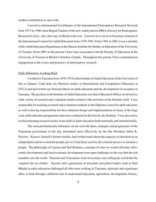 modest contribution to start with.
        I served as International Coordinator of the International Participatory Research Network
from 1977-to 1980 when Rajesh Tandon of the now widely known PRIA (Society for Participatory
Research in Asia...also 'dear one' in Hindi) took over. I moved on to serve as Secretary-General of
the International Council for Adult Education from 1979-1991. From 1991 to 2001 I was a member
of the Adult Education Department at the Ontario Institute for Studies in Education of the University
of Toronto. From 2001 to the present I have been associated with the Faculty of Education at the
University of Victoria in British Columbia, Canada. Throughout this period, I have maintained an
engagement in the issues and practices of participatory research.


Early Influences: Looking Back
        I worked in Tanzania from 1970-1974 at the Institute of Adult Education of the University of
Dar es Salaam. I had done my Doctoral studies in International and Comparative Education at
UCLA and had written my Doctoral thesis on adult education and the development of socialism in
Tanzania. My position in the Institute of Adult Education was that of Research Officer involved in a
wide variety of research and evaluation studies related to the activities of the Institute itself. I was
responsible for teaching research and evaluation methods in the Diploma course for adult educators
as well as having responsibility for the evaluation design and implementation of many of the large
scale adult education programmes that were conducted at the time by the Institute. I was also active
in disseminating research results in the field of adult education both nationally and internationally.
        The most profound early influences on me were the ideas, strategies and programmes of the
Tanzanian government of the day articulated most effectively by the late President Julius K.
Nyerere. Nyerere, himself a former teacher, had written much about the capacity of education in an
independent nation to unchain people just as it had been used by the colonial powers to enchain a
people. The philosophy of Ujamaa and Self-Reliance, concepts of what we would call today Afro-
centric development and local economic development were open challenges to the way that the rich
countries saw the world. Tanzania and Tanzanians were in so many ways telling the world that the
'emperor has no clothes'. Nyerere and a generation of articulate and gifted leaders such as Paul
Mhaiki in adult education challenged all who were working in Tanzania, nationals and expatriates
alike, to look through a different lens to understand education, agriculture, development, history,

                                                   3
 