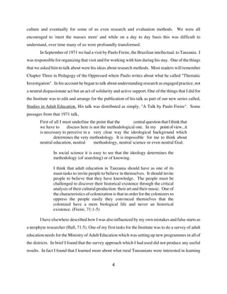 culture and eventually for some of us even research and evaluation methods. We were all
encouraged to 'meet the masses more' and while on a day to day basis this was difficult to
understand, over time many of us were profoundly transformed.
        In September of 1971 we had a visit by Paulo Freire, the Brazilian intellectual, to Tanzania. I
was responsible for organizing that visit and for working with him during his stay. One of the things
that we asked him to talk about were his ideas about research methods. Most readers will remember
Chapter Three in Pedagogy of the Oppressed where Paulo writes about what he called "Thematic
Investigation". In his account he began to talk about understanding research as engaged practice, not
a neutral dispassionate act but an act of solidarity and active support. One of the things that I did for
the Institute was to edit and arrange for the publication of his talk as part of our new series called,
Studies in Adult Education. His talk was distributed as simply, "A Talk by Paulo Freire". Some
passages from that 1971 talk,
        First of all I must underline the point that the      central question that I think that
        we have to      discuss here is not the methodological one. In my point of view...it
        is necessary to perceive in a very clear way the ideological background which
                determines the very methodology. It is impossible for me to think about
        neutral education, neutral      methodology, neutral science or even neutral God.

                In social science it is easy to see that the ideology determines the
                methodology (of searching) or of knowing.

                I think that adult education in Tanzania should have as one of its
                main tasks to invite people to believe in themselves. It should invite
                people to believe that they have knowledge. The people must be
                challenged to discover their historical existence through the critical
                analysis of their cultural production: their art and their music. One of
                the characteristics of colonization is that in order for the colonizers to
                oppress the people easily they convinced themselves that the
                colonized have a mere biological life and never an historical
                existence. (Freire, 71:1-5)

        I have elsewhere described how I was also influenced by my own mistakes and false starts as
a neophyte researcher (Hall, 71:5). One of my first tasks for the Institute was to do a survey of adult
education needs for the Ministry of Adult Education which was setting up new programmes in all of
the districts. In brief I found that the survey approach which I had used did not produce any useful
results. In fact I found that I learned more about what rural Tanzanians were interested in learning


                                                    4
 