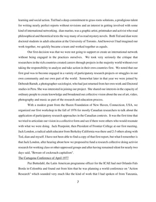 learning and social action. Ted had a deep commitment to grass roots solutions, a prodigious talent
for writing nearly perfect reports without revisions and an interest in getting involved with some
kind of international networking. dian marino, was a graphic artist, printmaker and activist who read
philosophical and theoretical texts the way many of us read mystery novels. Both Ted and dian were
doctoral students in adult education at the University of Toronto. And however I had imagined our
work together, we quickly became a team and worked together as equals.
       Our first decision was that we were not going to support or create an international network
without being engaged in the practices ourselves. We took very seriously the critique that
researchers in the rich countries created careers through projects in the majority world without ever
taking the responsibility to analyze and take action in their own countries first. We noted that our
first goal was to become engaged in a variety of participatory research projects or struggles in our
own community and our own part of the world. Somewhat later in that year we were joined by
Deborah Barndt, a photographer-sociologist, who had just returned from her own work and Doctoral
studies in Peru. She was interested in joining our project. She shared our interests in the capacity of
ordinary people to create knowledge and broadened our collective vision about the use of art, video,
photography and music as part of the research and education process.
       With a modest grant from the Hazen Foundation of New Haven, Connecticut, USA, we
organized our first workshop in the fall of 1976 for mostly Canadian researchers to talk about the
application of participatory research approaches in the Canadian contexts. It was the first time that
we tried to articulate our vision in a collective form and see if there were others who would resonate
with what we were doing. Jack Pearpoint, then President of Frontier College at our first meeting.
Jack London, a radical adult educator from Berkeley California was there and 2-3 others along with
Ted, dian and myself. I have not been able to find a copy of that first report, but what I remember is
that Jack London, after hearing about how we proposed to fund a research collective doing activist
research for working class or other oppressed groups and after having remained silent for nearly two
days said, "Beware of cockroach capitalism".
The Cartagena Conference of April 1977
       Paz Buttedahl, the Latin American programme officer for the ICAE had met Orlando Fals
Borda in Colombia and found out from him that he was planning a world conference on "Action
Research" which sounded very much like the kind of work that I had spoken of from Tanzania,

                                                  7
 