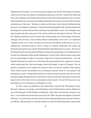 England and now Canada. I was invited to present a paper to the April 18-24 meeting in Cartagena
which was one of the most impressive intellectual experiences of my life. Orlando Fals Borda and
many of his colleagues in Colombia and elsewhere in Latin America had made decisions to use their
intellectual skills and connections to strengthen the political movements associated with revolution
and democracy of the time. Working as scholar activists these Latin American intellectuals had
amassed a set of important experiences. Orlando Fals Borda through his links with the International
Sociological Association had met others elsewhere who shared these visions. So to Cartagena came
radical intellectuals from many parts of the world to debate new directions for the late 1970's and
80s. Orlando's profound vision of a science of the common people was at times sharply criticized by
colleagues who felt that a more orthodox Marxist understanding of the role of an intellectual
vanguard was the way to work. For those of us from the rich minority world what we saw was a
sophisticated, committed group of activist scholars or militant intellectuals who totally and
efficiently dismissed for once and for all the pretention of detached positivist science. The work of
Fals Borda himself, of persons like Paul Oquist (writing on the epistemology of Action Research), of
Ton and Vera Gianotten of Peru and the Netherlands, of Xavier Albo of Bolivia and so many other
gave me and through me others in our group a huge burst of energy and enthusiasm. I sat with
Orlando Fals Borda on a chair in one of the large halls and asked him for his support for a network
which would respect the values and energies which had brought so many to Cartagena. He was
gracious and generous in his support but wanted to make sure that the countries of the majority
world would be given the dominant role in driving the network which we were going to call
participatory research. Orlando preferred the use of the term action research at the time, but some
time later perhaps through interaction with the Latin American network of participatory research, he
began to refer to this kind of work as 'participatory action research'. He was the first person, to my
knowledge to ever use that precise combination of words.
       In 1991 a book was published in the United States using the title "Participatory Action
Research" without ever citing the work of Fals Borda, myself, Tandon, Brown, Swantz, McGuire or
any of the thousands of both Northern and Majority world writers who had been using the same
term. I was told that the term had been used in the late 1940's, but upon investigation, I found the
following, "A second variety of action research may be called participant action research" (Chein et
al, 1948:46). The point however is that this reference is at best an informal descriptive category that

                                                  8
 