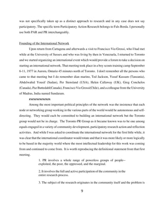 was not specifically taken up as a distinct approach to research and in any case does not say
participatory. The specific term Participatory Action Research belongs to Fals Borda. I personally
use both PAR and PR interchangeably.


Founding of the International Network
       Upon return from Cartagena and afterwards a visit to Francisco Vio Grossi, who I had met
while at the University of Sussex and who was living by then in Venezuela, I returned to Toronto
and we started organizing an international event which would provide a forum to take a decision on
starting an international network. That meeting took place in a boy scouts training camp September
6-11, 1977 in Aurora, Ontario 45 minutes north of Toronto. I don't remember all the persons who
came to that meeting but I do remember dian marino, Ted Jackson, Yusuf Kassam (Tanzania),
Abdelwahid Yousif (Sudan), Per Stensland (USA), Helen Callaway (UK), Greg Conchelos
(Canada), Paz Buttedahl(Canada), Francisco Vio Grossi(Chile), and a colleague from the University
of Madras, India named Sundaram.
       zxzxzxzxzxzxzx
       Among the most important political principles of the network was the insistence that each
node or networking group working in the various parts of the world would be autonomous and self-
directing. They would each be committed to building an international network but the Toronto
group would not be in charge. The Toronto PR Group as it became known was to be one among
equals engaged in a variety of community development, participatory research action and reflection
activities. And while I was asked to coordinate the international network for the first little while, it
was clear that the international coordinator would rotate and that it was more likely or more logically
to be based in the majority world where the most intellectual leadership for this work was coming
from and continued to come from. It is worth reproducing the definitional statement from that first
meeting.
               1. PR involves a whole range of powerless groups of people--
               exploited, the poor, the oppressed, and the marginal.

               2. It involves the full and active participation of the community in the
               entire research process.

               3. The subject of the research originates in the community itself and the problem is

                                                   9
 
