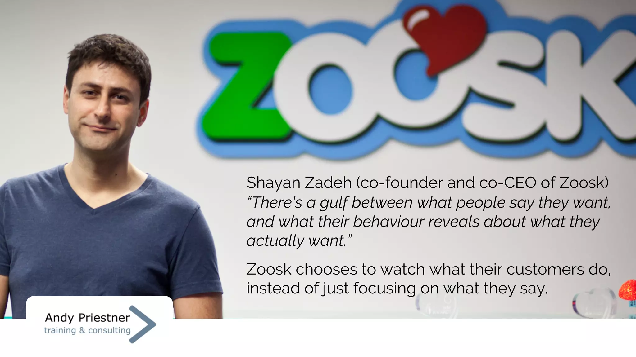 Shayan Zadeh (co-founder and co-CEO of Zoosk)
“There's a gulf between what people say they want,
and what their behaviour reveals about what they
actually want.”
Zoosk chooses to watch what their customers do,
instead of just focusing on what they say.
 