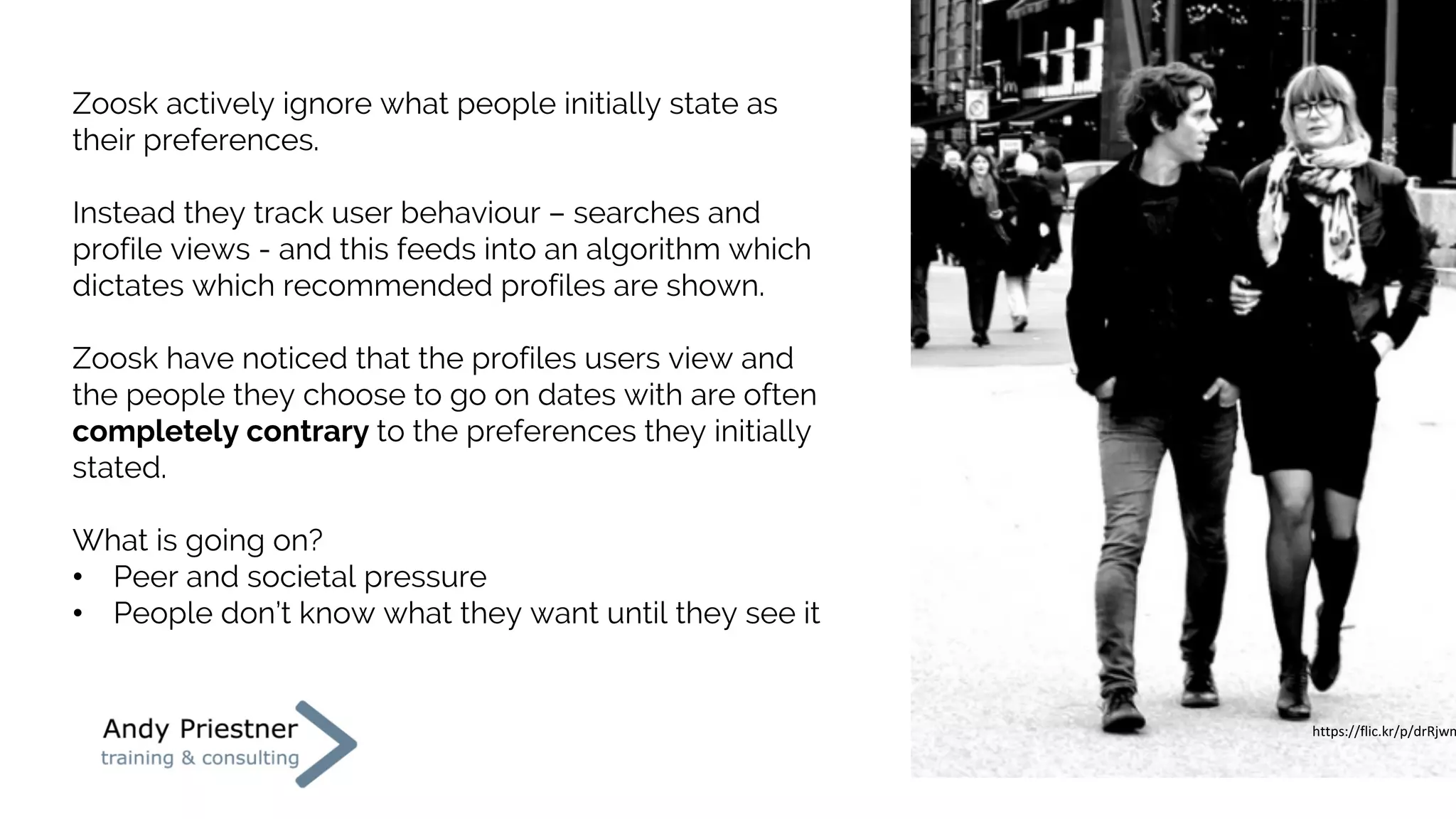 Zoosk actively ignore what people initially state as
their preferences.
Instead they track user behaviour – searches and
profile views - and this feeds into an algorithm which
dictates which recommended profiles are shown.
Zoosk have noticed that the profiles users view and
the people they choose to go on dates with are often
completely contrary to the preferences they initially
stated.
What is going on?
• Peer and societal pressure
• People don’t know what they want until they see it
https://flic.kr/p/drRjwm
https://flic.kr/p/drRjwm
 