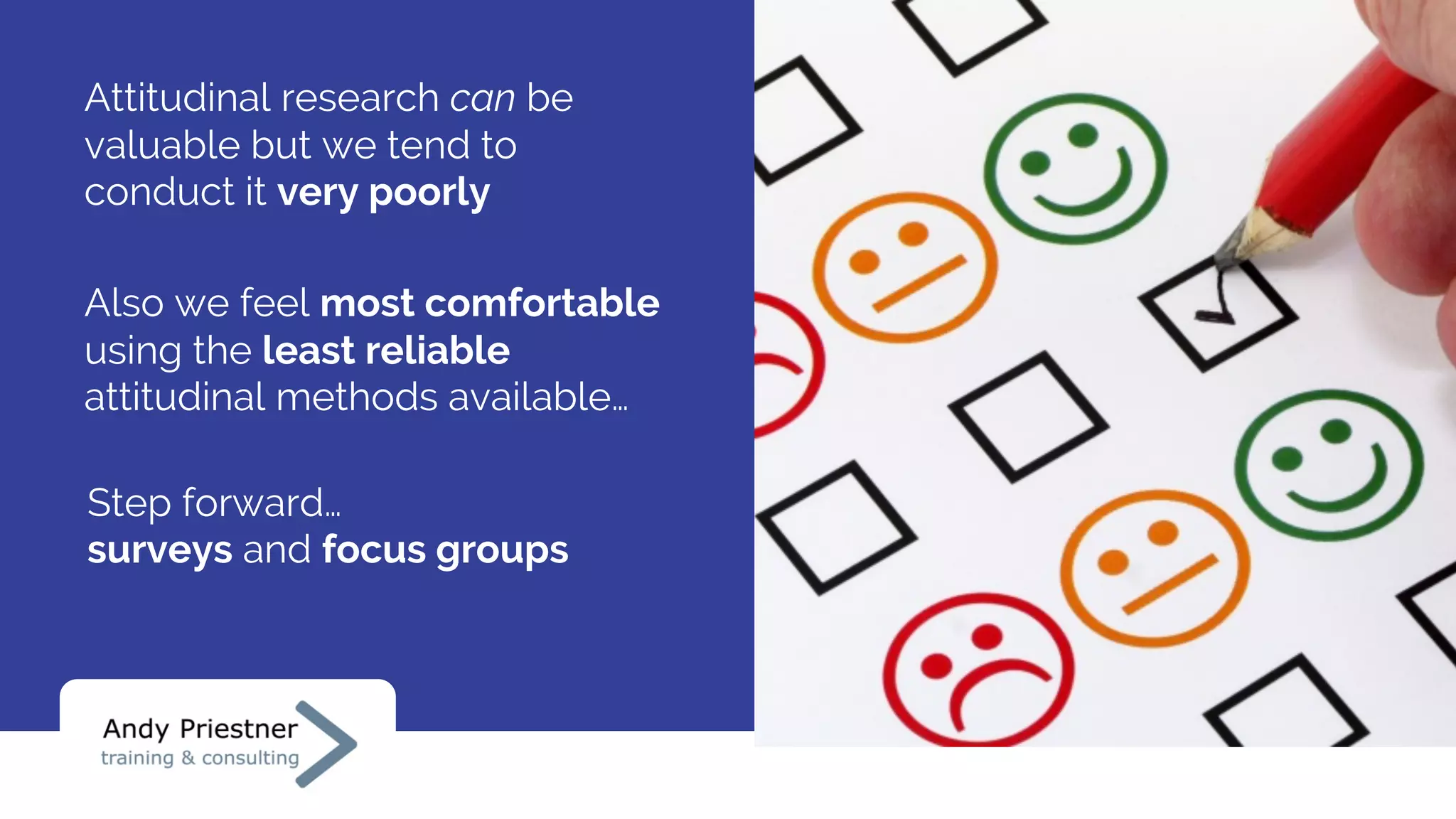 Also we feel most comfortable
using the least reliable
attitudinal methods available…
Attitudinal research can be
valuable but we tend to
conduct it very poorly
Step forward…
surveys and focus groups
 