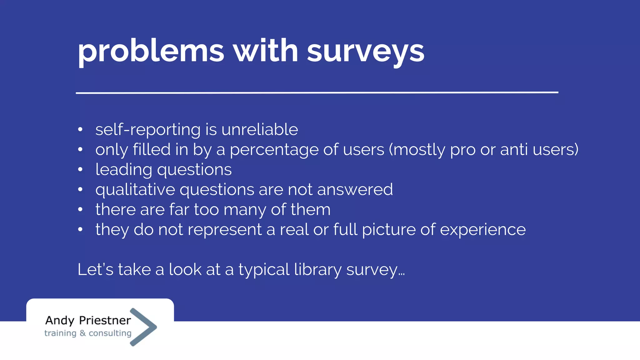 problems with surveys
• self-reporting is unreliable
• only filled in by a percentage of users (mostly pro or anti users)
• leading questions
• qualitative questions are not answered
• there are far too many of them
• they do not represent a real or full picture of experience
Let’s take a look at a typical library survey…
 