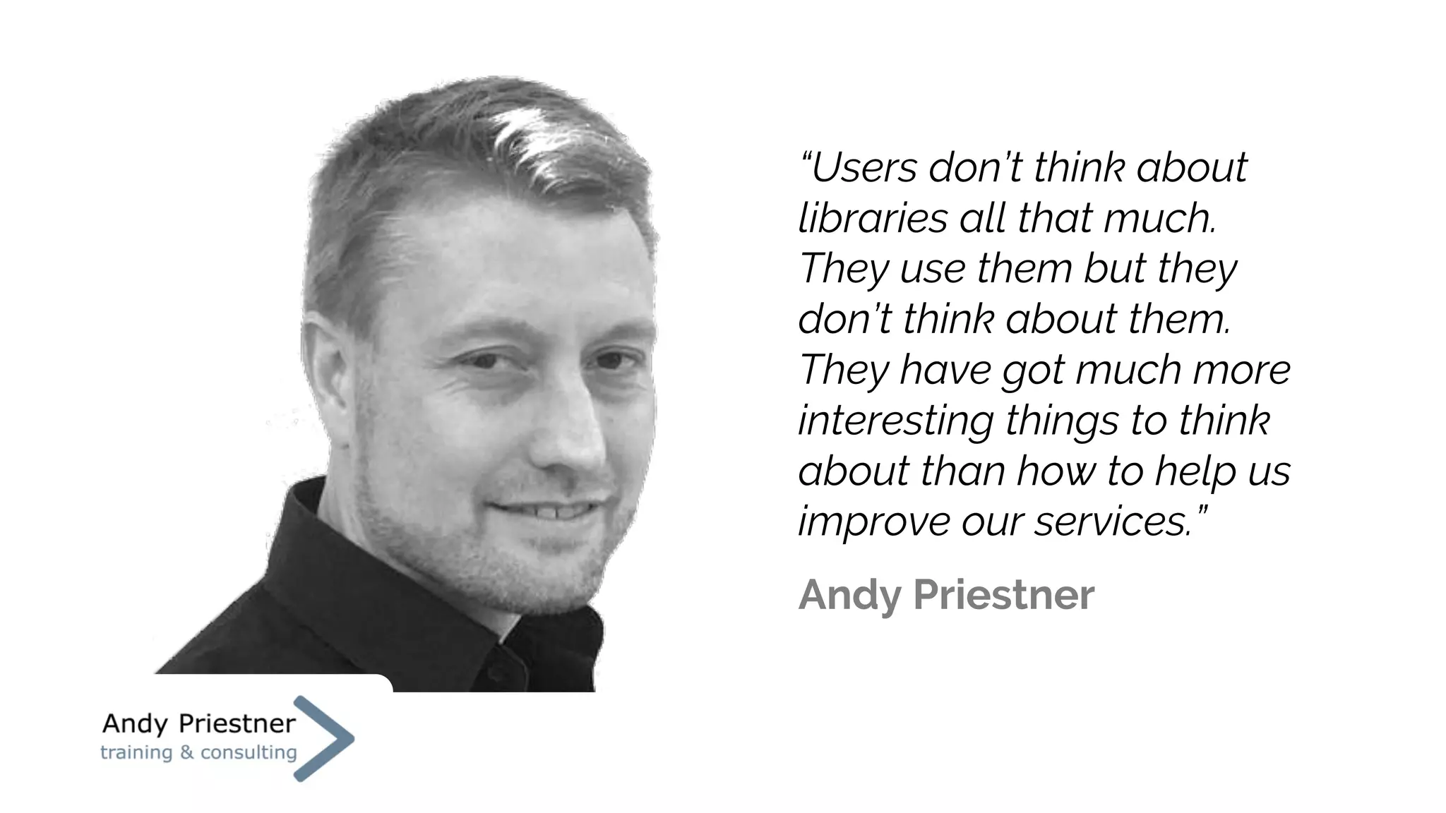 “Users don’t think about
libraries all that much.
They use them but they
don’t think about them.
They have got much more
interesting things to think
about than how to help us
improve our services.”
Andy Priestner
 