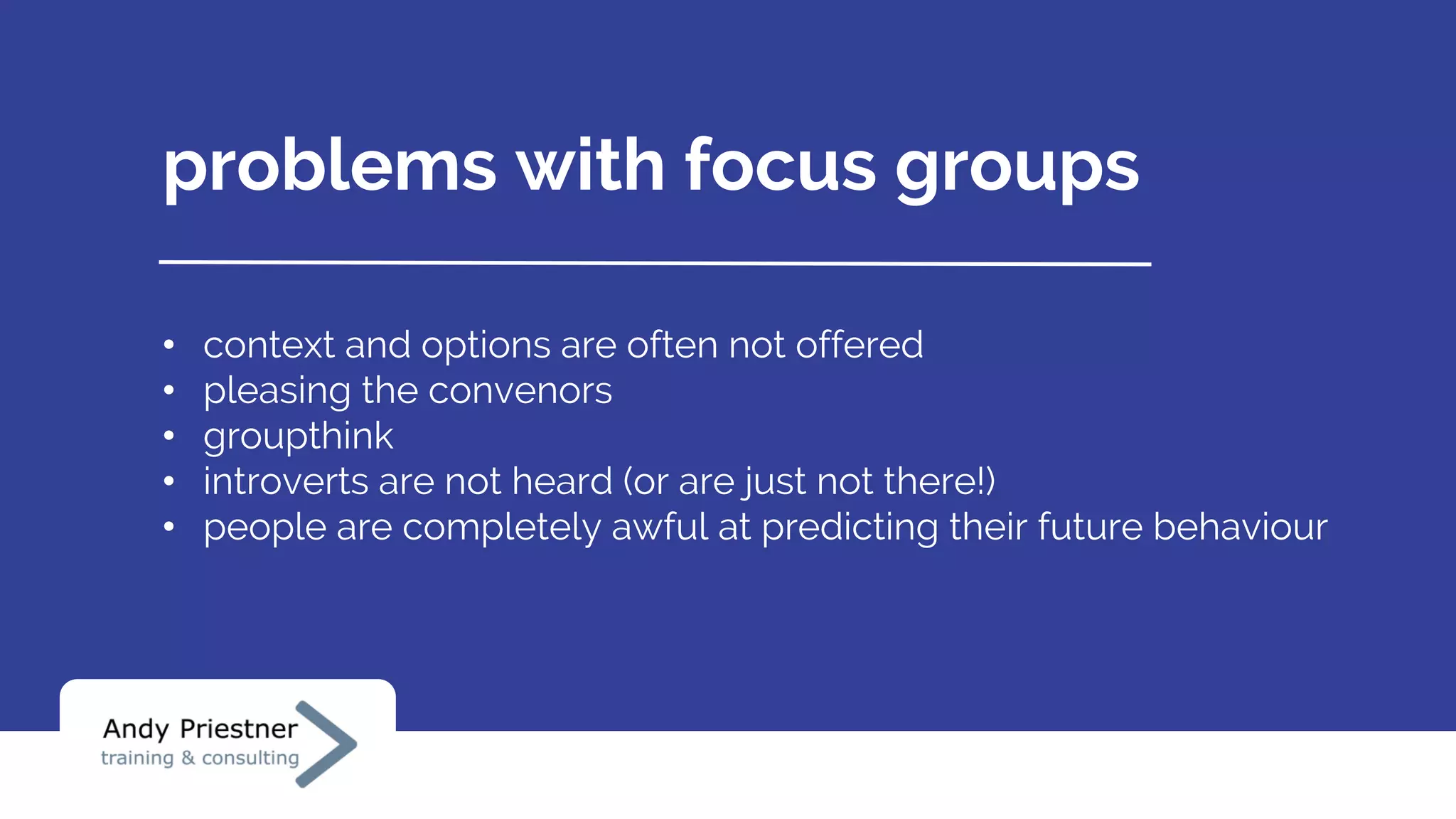 problems with focus groups
• context and options are often not offered
• pleasing the convenors
• groupthink
• introverts are not heard (or are just not there!)
• people are completely awful at predicting their future behaviour
 
