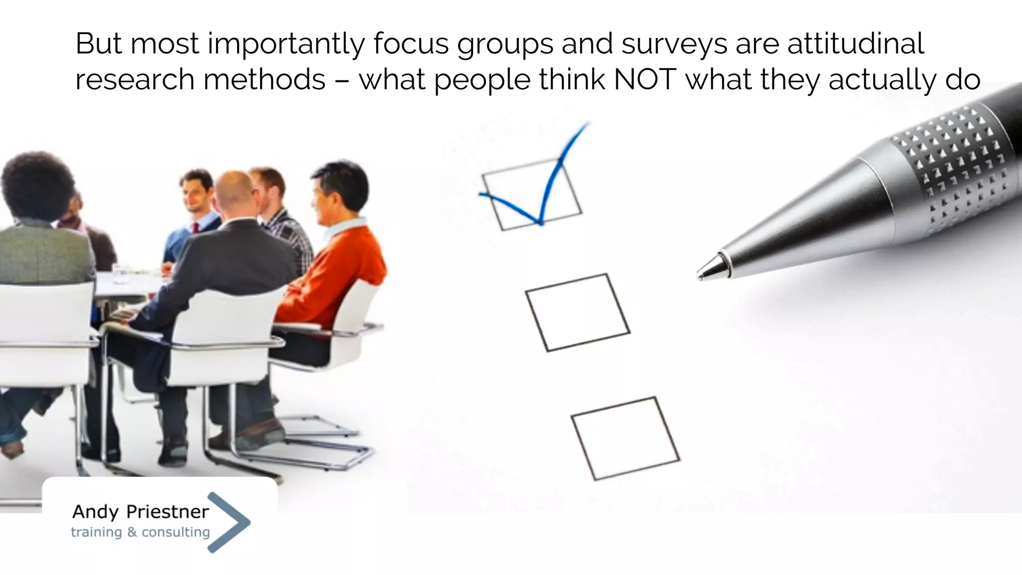 But most importantly focus groups and surveys are attitudinal
research methods – what people think NOT what they actually do
 
