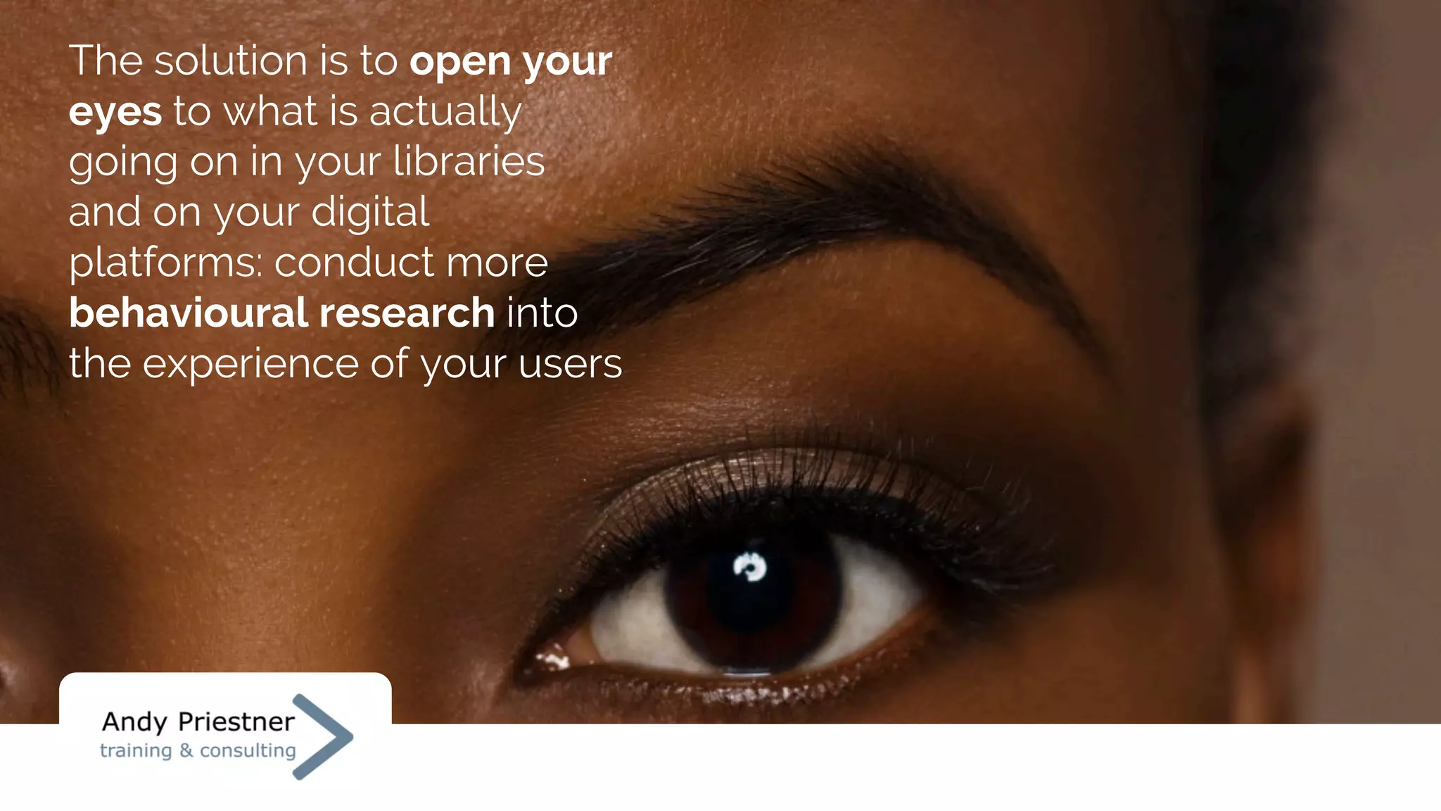 The solution is to open your
eyes to what is actually
going on in your libraries
and on your digital
platforms: conduct more
behavioural research into
the experience of your users
 