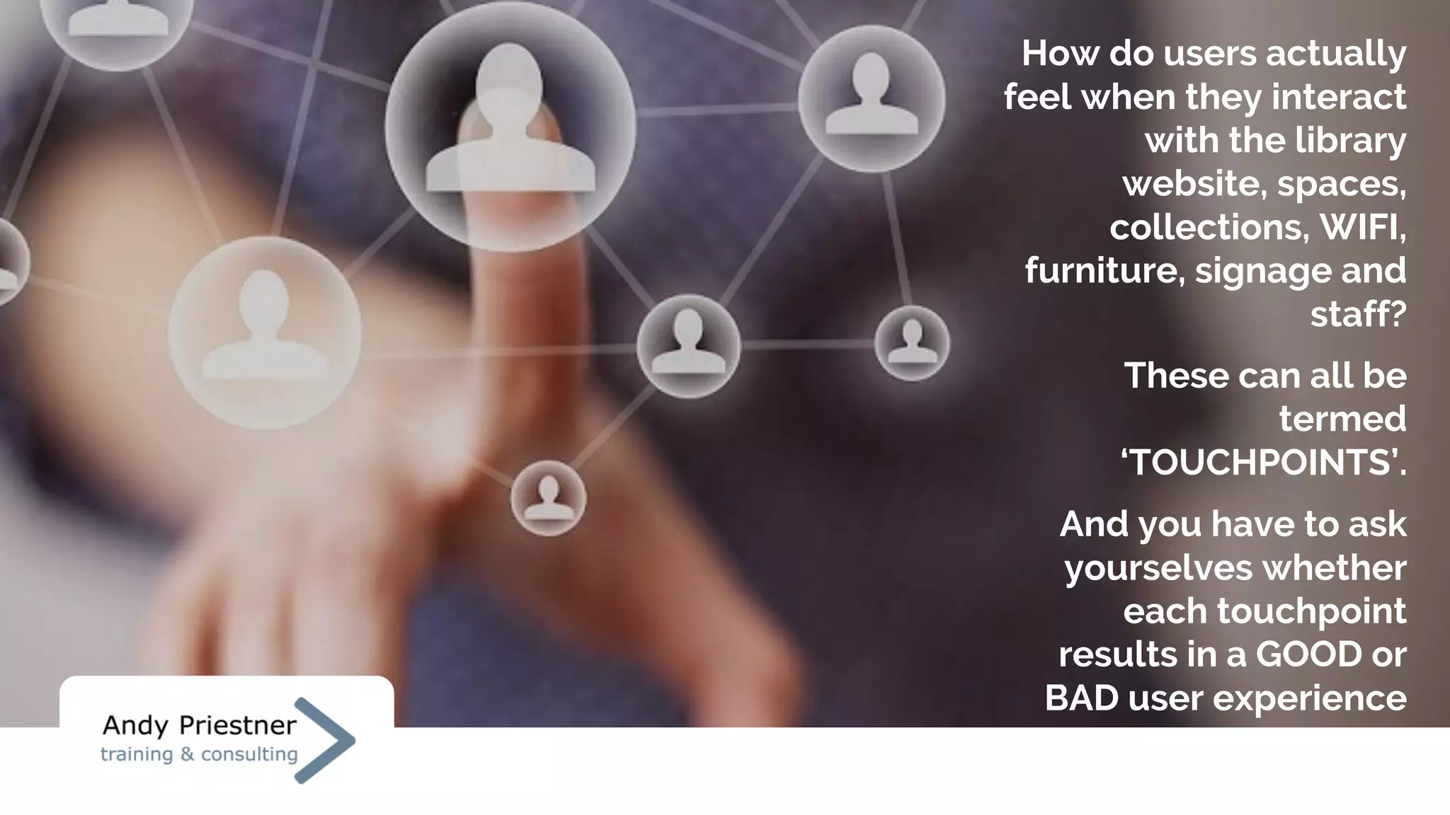 How do users actually
feel when they interact
with the library
website, spaces,
collections, WIFI,
furniture, signage and
staff?
These can all be
termed
‘TOUCHPOINTS’.
And you have to ask
yourselves whether
each touchpoint
results in a GOOD or
BAD user experience
 
