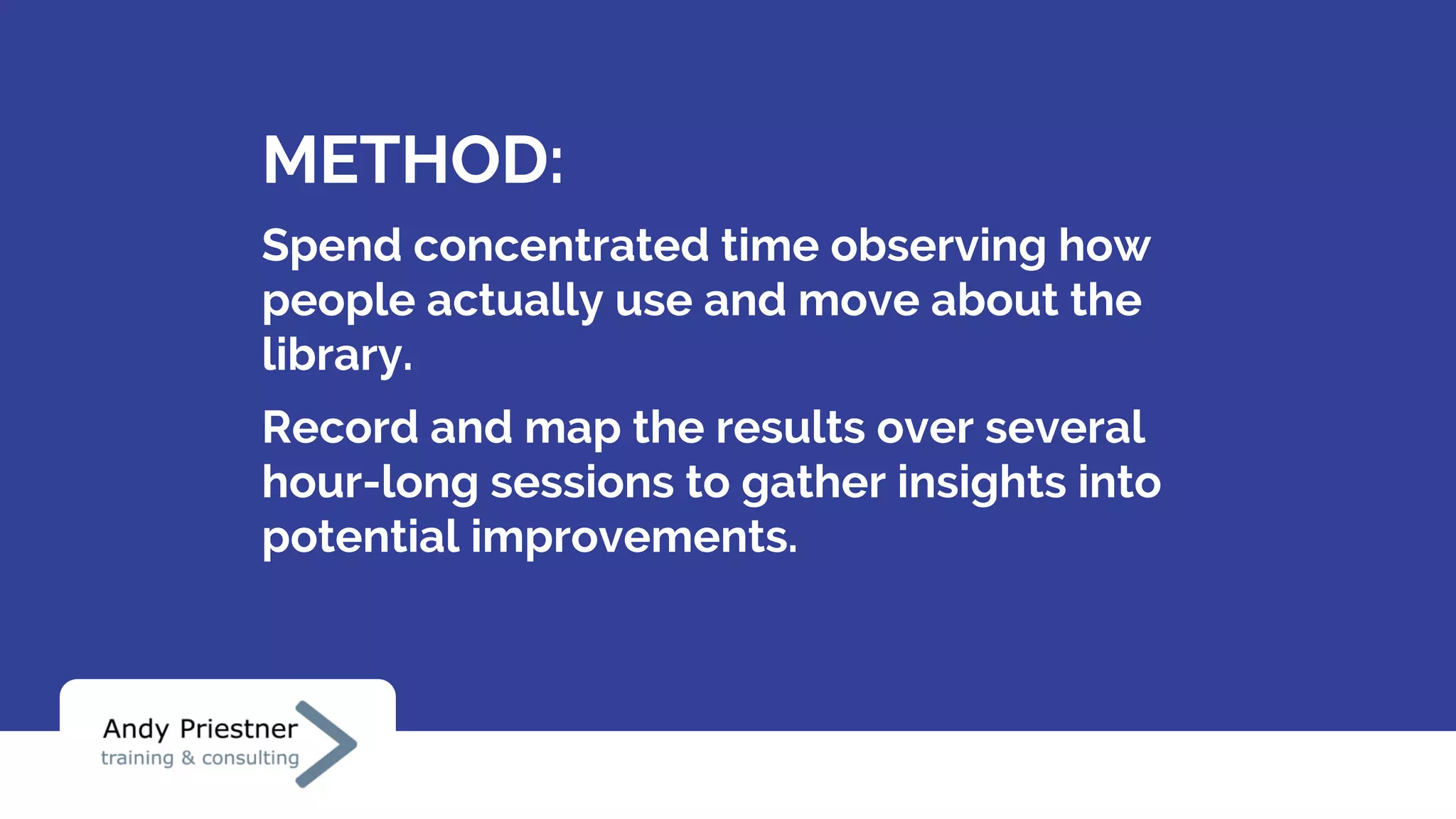 METHOD:
Spend concentrated time observing how
people actually use and move about the
library.
Record and map the results over several
hour-long sessions to gather insights into
potential improvements.
 