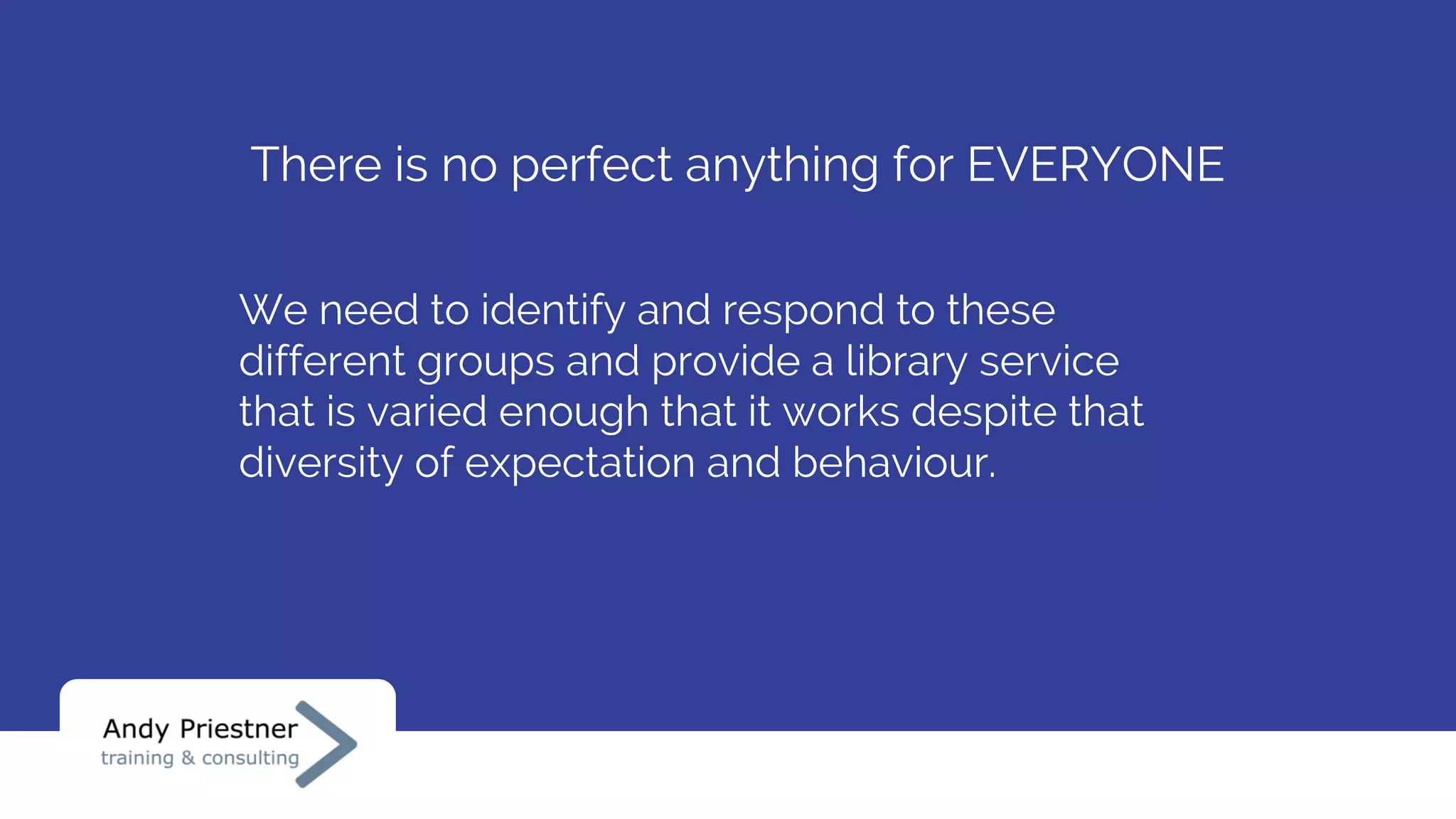 There is no perfect anything for EVERYONE
We need to identify and respond to these
different groups and provide a library service
that is varied enough that it works despite that
diversity of expectation and behaviour.
 