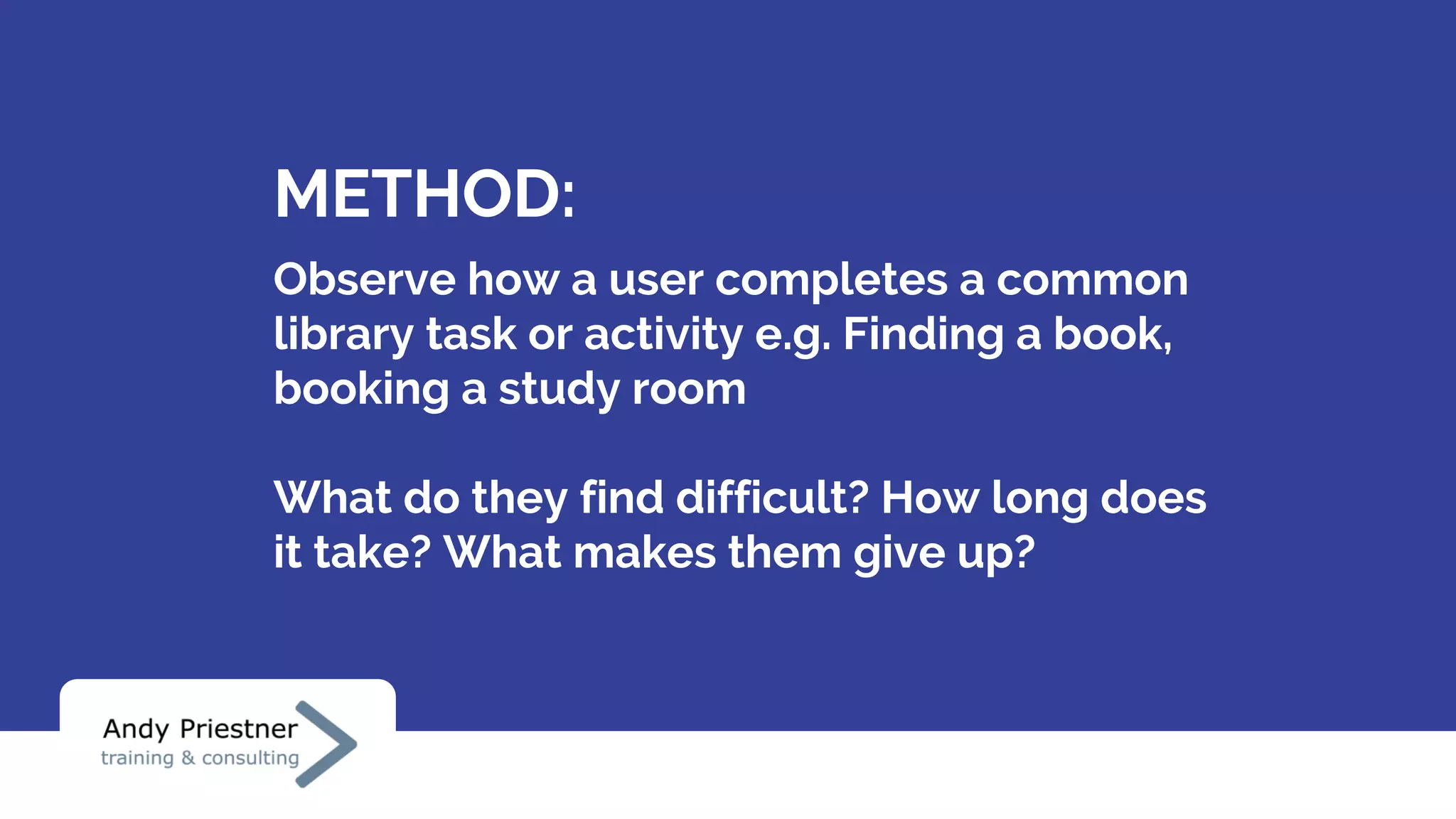 METHOD:
Observe how a user completes a common
library task or activity e.g. Finding a book,
booking a study room
What do they find difficult? How long does
it take? What makes them give up?
 
