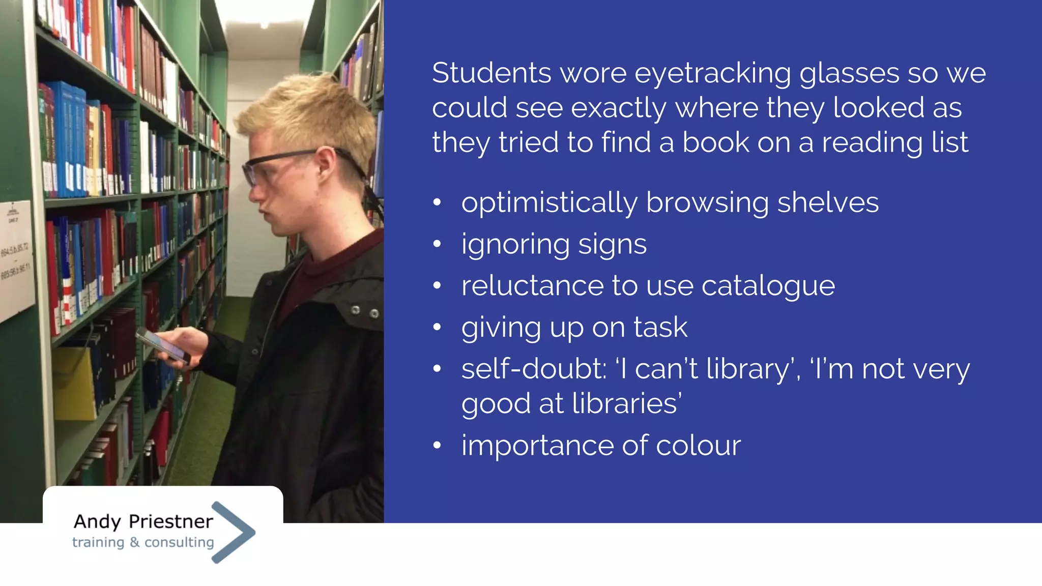 Students wore eyetracking glasses so we
could see exactly where they looked as
they tried to find a book on a reading list
• optimistically browsing shelves
• ignoring signs
• reluctance to use catalogue
• giving up on task
• self-doubt: ‘I can’t library’, ‘I’m not very
good at libraries’
• importance of colour
 