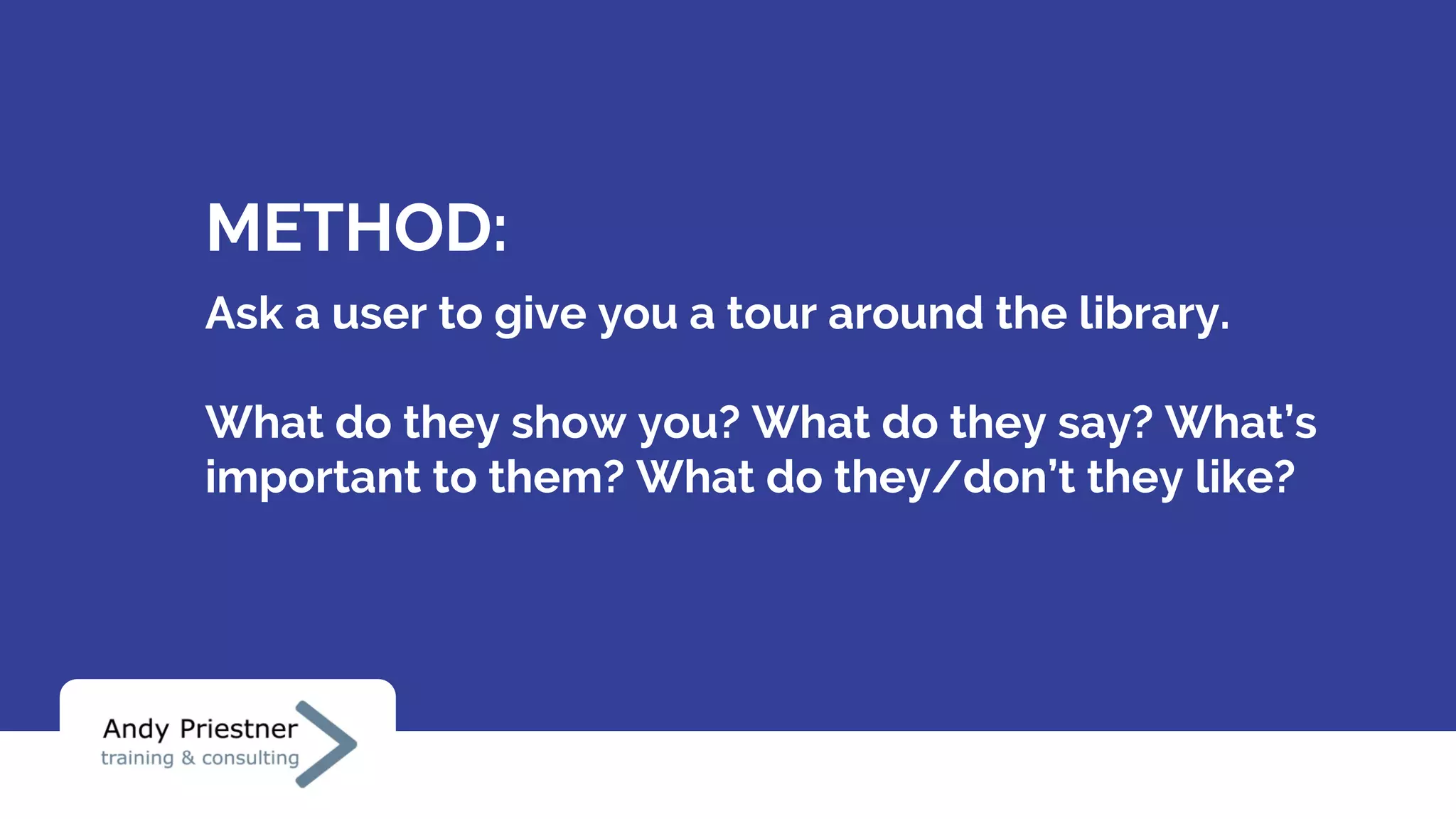 METHOD:
Ask a user to give you a tour around the library.
What do they show you? What do they say? What’s
important to them? What do they/don’t they like?
 