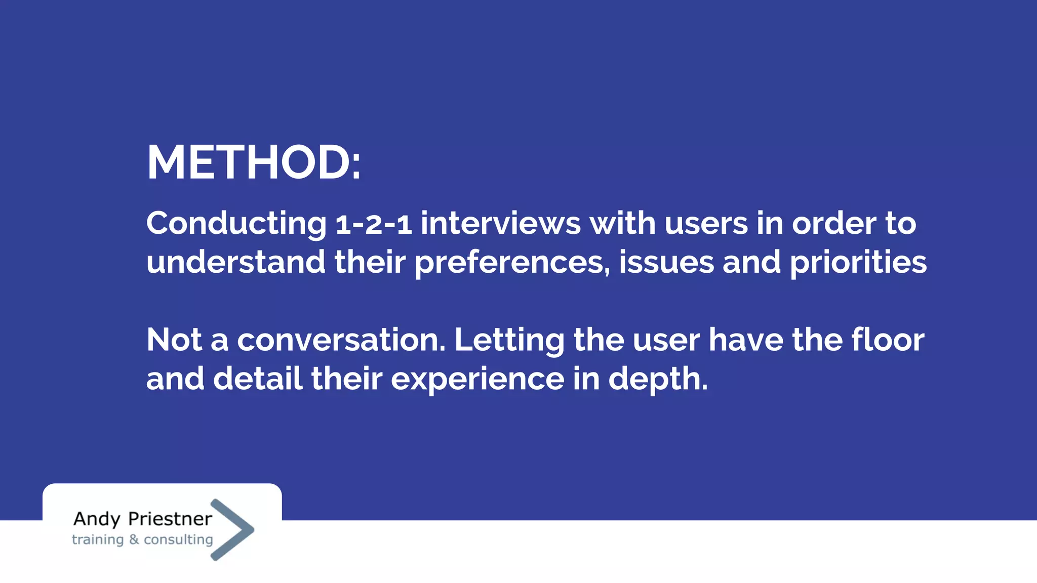 METHOD:
Conducting 1-2-1 interviews with users in order to
understand their preferences, issues and priorities
Not a conversation. Letting the user have the floor
and detail their experience in depth.
 