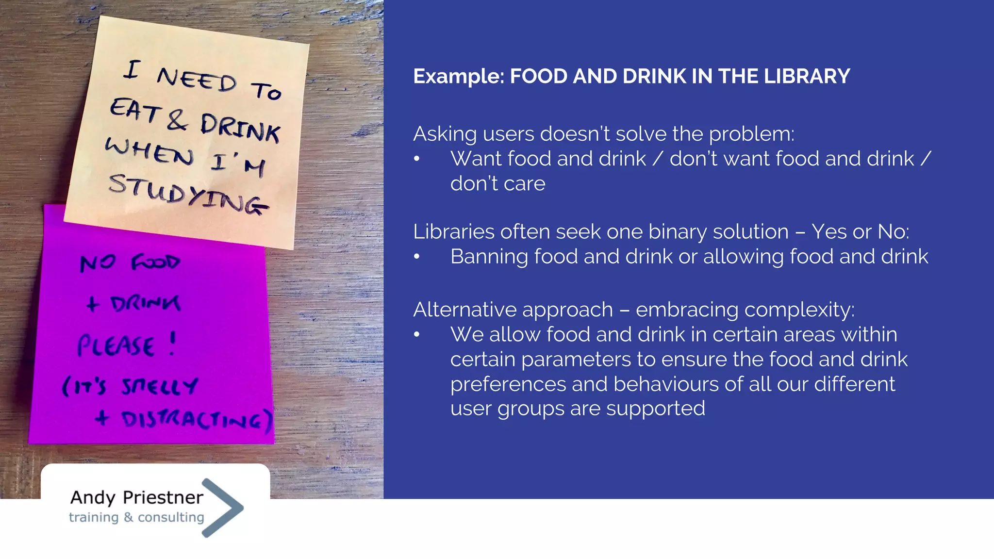 Example: FOOD AND DRINK IN THE LIBRARY
Libraries often seek one binary solution – Yes or No:
• Banning food and drink or allowing food and drink
Asking users doesn’t solve the problem:
• Want food and drink / don’t want food and drink /
don’t care
Alternative approach – embracing complexity:
• We allow food and drink in certain areas within
certain parameters to ensure the food and drink
preferences and behaviours of all our different
user groups are supported
 