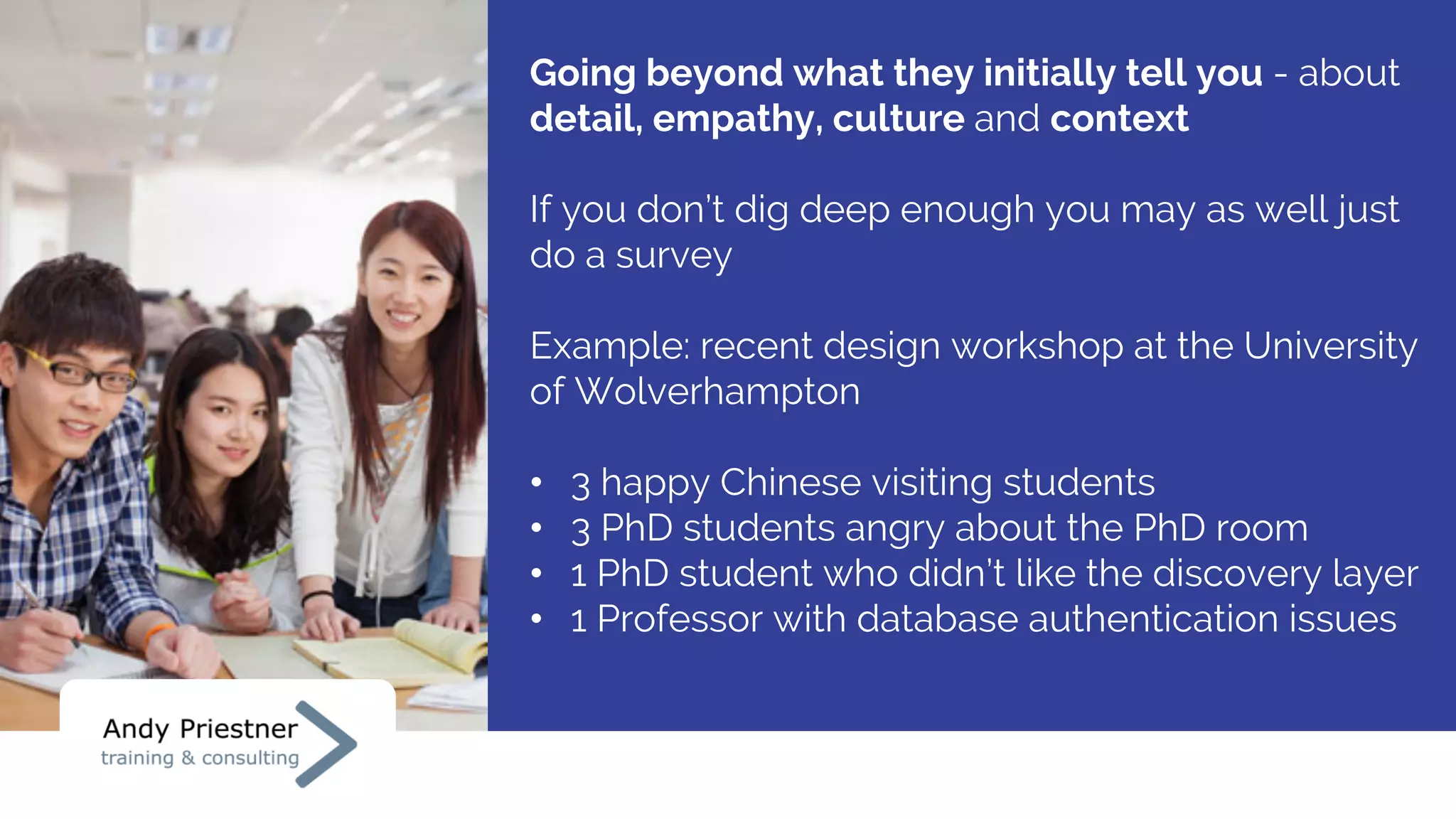 Going beyond what they initially tell you - about
detail, empathy, culture and context
If you don’t dig deep enough you may as well just
do a survey
Example: recent design workshop at the University
of Wolverhampton
• 3 happy Chinese visiting students
• 3 PhD students angry about the PhD room
• 1 PhD student who didn’t like the discovery layer
• 1 Professor with database authentication issues
 