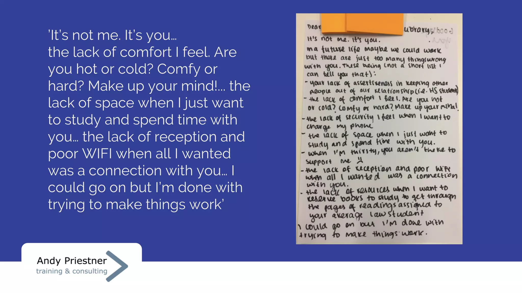 ’It’s not me. It’s you…
the lack of comfort I feel. Are
you hot or cold? Comfy or
hard? Make up your mind!... the
lack of space when I just want
to study and spend time with
you… the lack of reception and
poor WIFI when all I wanted
was a connection with you… I
could go on but I’m done with
trying to make things work’
 